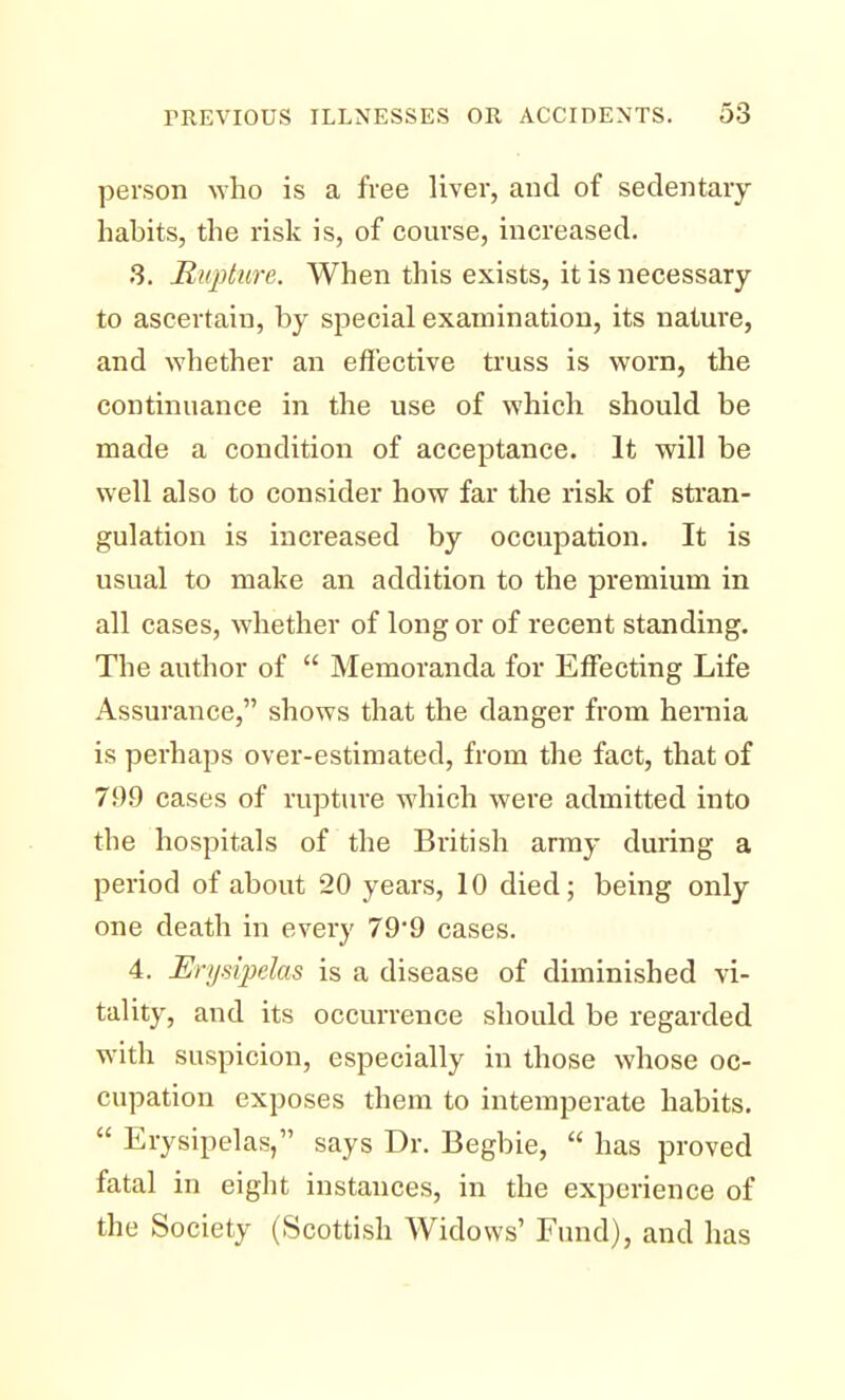 person who is a free liver, and of sedentary habits, the risk is, of course, increased. 3. Rupture. When this exists, it is necessary to ascertain, by special examination, its nature, and whether an effective truss is worn, the continuance in the use of which should be made a condition of acceptance. It will be well also to consider how far the risk of stran- gulation is increased by occupation. It is usual to make an addition to the premium in all cases, whether of long or of recent standing. The author of  Memoranda for Effecting Life Assurance, shows that the danger from hernia is perhaps over-estimated, from the fact, that of 799 cases of rupture which were admitted into the hospitals of the British army during a period of about 20 years, 10 died; being only one death in every 79'9 cases. 4. Erysipelas is a disease of diminished vi- tality, and its occurrence should be regarded with suspicion, especially in those whose oc- cupation exposes them to intemperate habits.  Erysipelas, says Dr. Begbie,  has proved fatal in eight instances, in the experience of the Society (Scottish Widows' Fund), and has