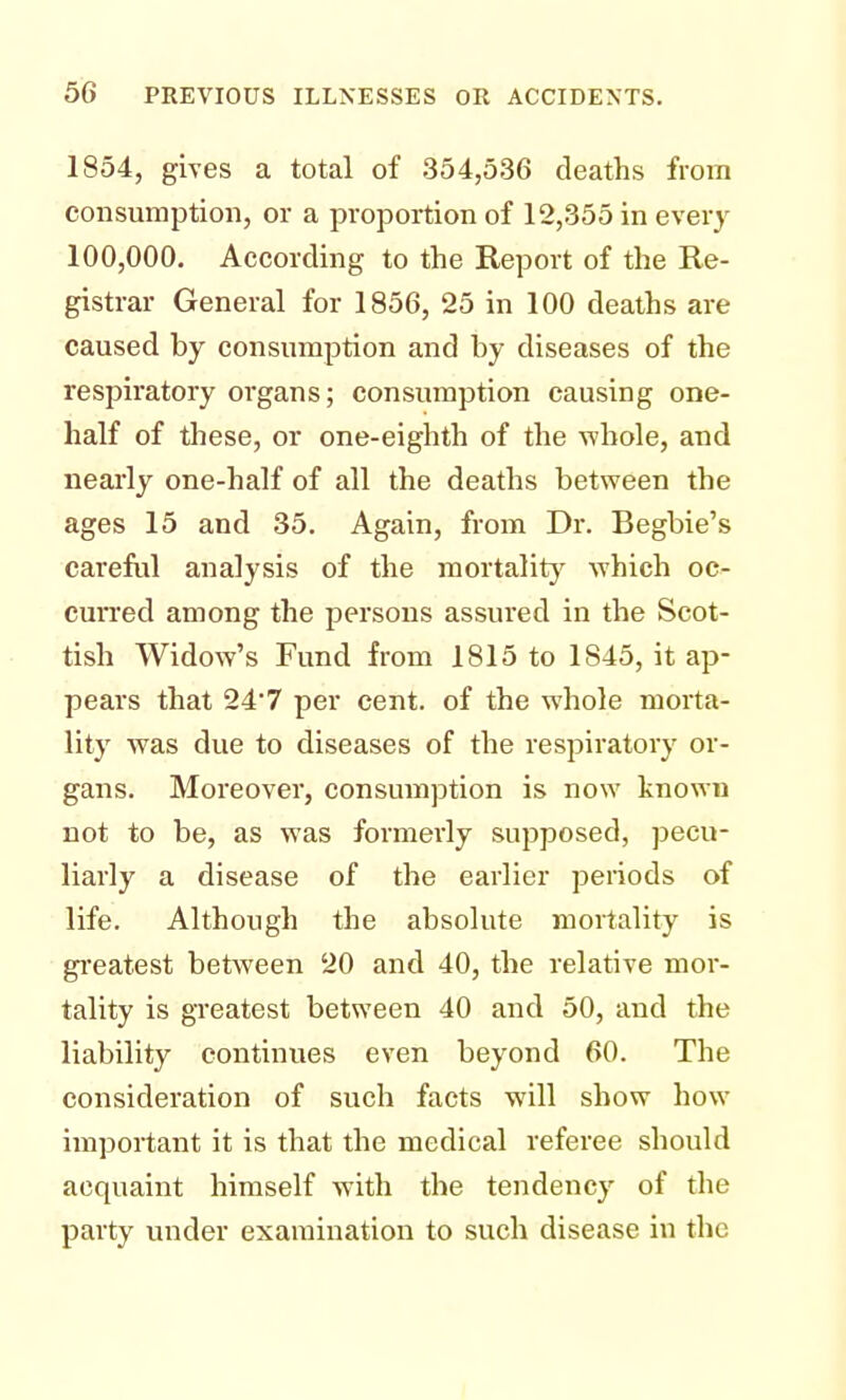 1854, gives a total of 354,536 deaths from consumption, or a proportion of 12,355 in every 100,000. According to the Report of the Re- gistrar General for 1856, 25 in 100 deaths are caused by consumption and by diseases of the respiratory organs; consumption causing one- half of these, or one-eighth of the whole, and nearly one-half of all the deaths between the ages 15 and 35. Again, from Dr. Begbie's careful analysis of the mortality which oc- curred among the persons assured in the Scot- tish Widow's Fund from 1815 to 1S45, it ap- pears that 247 per cent, of the whole morta- lity was due to diseases of the respiratory or- gans. Moreover, consumption is now known not to be, as was formerly supposed, pecu- liarly a disease of the earlier periods of life. Although the absolute mortality is greatest between 20 and 40, the relative mor- tality is greatest between 40 and 50, and the liability continues even beyond 60. The consideration of such facts will show how important it is that the medical referee should acquaint himself with the tendency of the party under examination to such disease in the