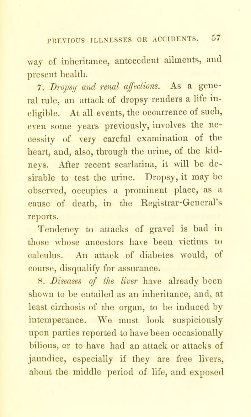 way of inheritance, antecedent ailments, and present health. 7. Dropsy and renal affections. As a gene- ral rule, an attack of dropsy renders a life in- eligible. At all events, the occurrence of such, even some years previously, involves the ne- cessity of very careful examination of the heart, and, also, through the urine, of the kid- neys. After recent scarlatina, it will be de- sirable to test the urine. Dropsy, it may be observed, occupies a prominent place, as a cause of death, in the Registrar-General's reports. Tendency to attacks of gravel is bad in those whose ancestors have been victims to calculus. An attack of diabetes would, of course, disqualify for assurance. 8. Diseases of the liver have already been shown to be entailed as an inheritance, and, at least cirrhosis of the organ, to be induced by intemperance. We must look suspiciously upon parties reported to have been occasionally bilious, or to have had an attack or attacks of jaundice, especially if they are free livers, about the middle period of life, and exposed