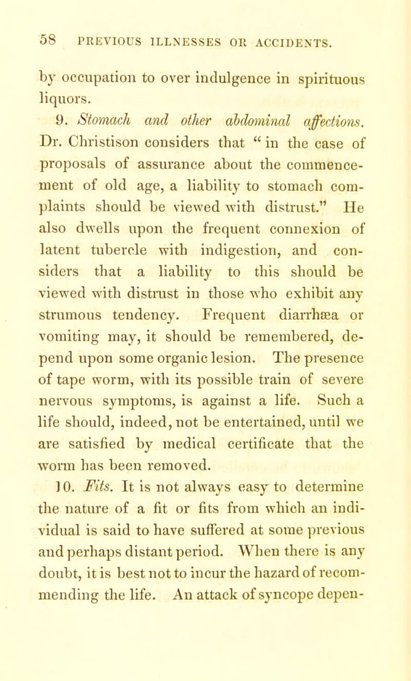 by occupation to over indulgence in spirituous liquors. 9. Stomach and other abdominal affections. Dr. Christison considers that  in the case of proposals of assurance about the commence- ment of old age, a liability to stomach com- plaints should be viewed with distrust. He also dwells upon the frequent connexion of latent tubercle with indigestion, and con- siders that a liability to this should be viewed with distrust in those who exhibit any strumous tendency. Frequent diarrhea or vomiting may, it should be remembered, de- pend upon some organic lesion. The presence of tape worm, with its possible train of severe nervous symptoms, is against a life. Such a life should, indeed, not be entertained, until we are satisfied by medical certificate that the worm has been removed. ] 0. Fits. It is not always easy to determine the nature of a fit or fits from which an indi- vidual is said to have suffered at some previous and perhaps distant period. When there is any doubt, it is best not to incur the hazard of recom- mending the life. An attack of syncope depen-