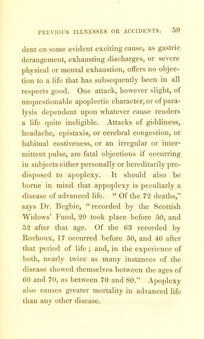 dent on some evident exciting cause, as gastric derangement, exhausting discharges, or severe physical or mental exhaustion, offers no objec- tion to a life that has subsequently been in all respects good. One attack, however slight, of unquestionable apoplectic character, or of para- lysis dependent upon whatever cause renders a life quite ineligible. Attacks of giddiness, headache, epistaxis, or cerebral congestion, or habitual costiveness, or an irregular or inter- mittent pulse, are fatal objections if occurring in subjects either personally or hereditarily pre- disposed to apoplexy. It should also be borne in mind that appoplexy is peculiarly a disease of advanced life.  Of the 72 deaths, says Dr. Begbie, recorded by the Scottish Widows' Fund, 20 took place before 50, and 52 after that age. Of the 63 recorded by Rochoux, 17 occurred before 50, and 46 after that period of life ; and, in the experience of both, nearly twice as many instances of the disease showed themselves between the ages of 60 and 70, as between 70 and 80. Apoplexy also causes greater mortality in advanced life than any other disease.