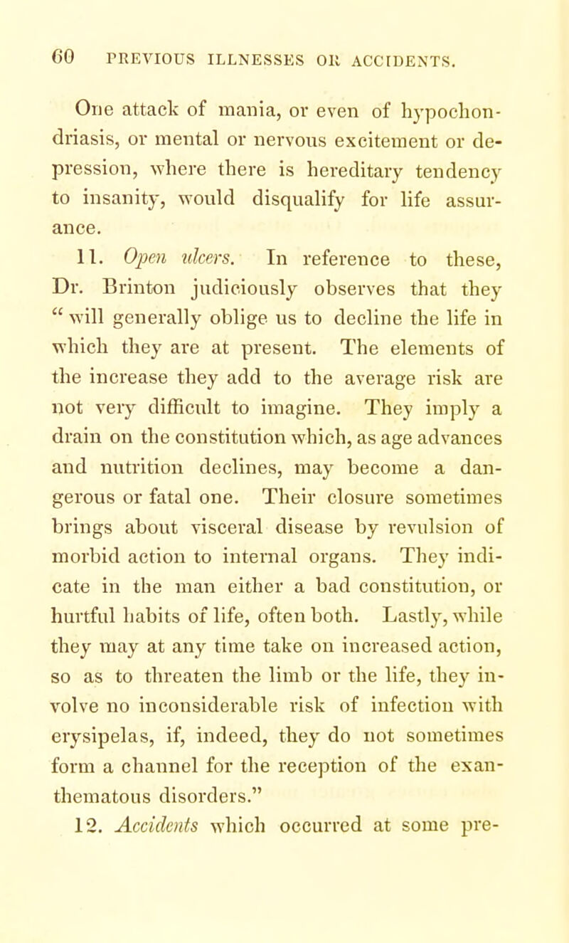 One attack of mania, or even of hypochon- driasis, or mental or nervous excitement or de- pression, where there is hereditary tendency to insanity, would disqualify for life assur- ance. 11. Open ulcers. In reference to these, Dr. Brinton judiciously observes that they  will generally oblige us to decline the life in which they are at present. The elements of the increase they add to the average risk are not very difficult to imagine. They imply a drain on the constitution which, as age advances and nutrition declines, may become a dan- gerous or fatal one. Their closure sometimes brings about visceral disease by revulsion of morbid action to internal organs. They indi- cate in the man either a bad constitution, or hurtful habits of life, often both. Lastly, while they may at any time take on increased action, so as to threaten the limb or the life, they in- volve no inconsiderable risk of infection with erysipelas, if, indeed, they do not sometimes form a channel for the reception of the exan- thematous disorders. 12. Accidents which occurred at some pre-