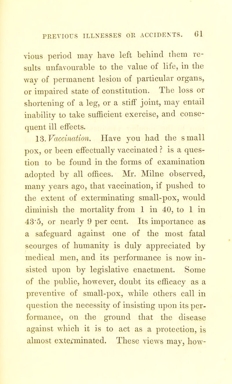vious period may have left behind them re- sults unfavourable to the value of life, in the way of permanent lesion of particular organs, or impaired state of constitution. The loss or shortening of a leg, or a stiff joint, may entail inability to take sufficient exercise, and conse- quent ill effects. 13. Vaccination. Have you had the small pox, or been effectually vaccinated ? is a ques- tion to be found in the forms of examination adopted by all offices. Mr. Milne observed, many years ago, that vaccination, if pushed to the extent of exterminating small-pox, would diminish the mortality from 1 in 40, to 1 in 43'5, or nearly 9 per cent. Its importance as a safeguard against one of the most fatal scourges of humanity is duly appreciated by medical men, and its performance is now in- sisted upon by legislative enactment. Some of the public, however, doubt its efficacy as a preventive of small-pox, while others call in question the necessity of insisting upon its per- formance, on the ground that the disease against which it is to act as a protection, is almost exterminated. These views may, how-