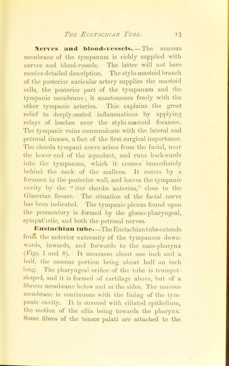 Nerves and blood-vessels.— The mucous membrane of the tympanum is richly supplied with nerves and blood-vessels. The latter will not here receive detailed description. The stylo-mastoid branch of the posterior auricular artery supplies the mastoid cells, the posterior part of the tympanum and the tympanic membrane; it anastomoses freely with the other tympanic arteries. This explains the great relief to deeply-seated inflammations by applying relays of leeches over the stylomastoid foramen. The tympanic veins communicate with the lateral and petrosal sinuses, a fact of the first surgical importance. The chorda tympani nerve arises from the facial, near the lower end of the aqueduct, and runs backwards into the tympanum, which it crosses immediately behind the neck of the malleus. It enters by a foramen in the posterior wall, and leaves the tympanic cavity by the  iter chorda? anterius, close to the Glaserian fissure. The situation of the facial nerve lias been indicated. The tympanic plexus found upon the promontory is formed by the glossopharyngeal, sympathetic, and both the petrosal nerves. Eustachian tube—The Eustachiantubeextends from the anterior extremity of the tympanum down- wards, inwards, and forwards to the naso-pharynx (Figs. 1 and 8). It measures about one inch and a half, the osseous portion being about half an inch long. The pharyngeal orifice of the tube is trumpet shaped, and it is formed of cartilage above, but of a fibrous membrane below and at the sides. The mucous membrane is continuous with the lining of the tym- panic cavity. It is covered witli ciliated epithelium, the motion of the cilia being towards the pharynx. Some libres of the tensor palati are attached to the
