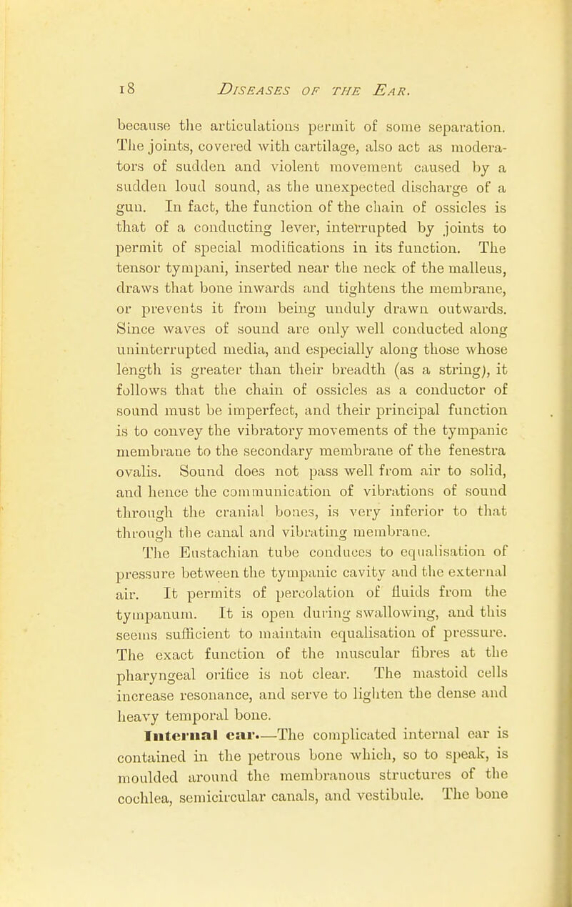 because the articulations permit of some separation. The joints, covered with cartilage, also act as modera- tors of sudden and violent movement caused by a sudden loud sound, as the unexpected discharge of a gun. In fact, the function of the chain of ossicles is that of a conducting lever, interrupted by joints to permit of special modifications in its function. The tensor tympani, inserted near the neck of the malleus, draws that bone inwards and tightens the membrane, or prevents it from being unduly drawn outwards. Since waves of sound are only well conducted along uninterrupted media, and especially along those whose length is greater than their breadth (as a string), it follows that the chain of ossicles as a conductor of sound must be imperfect, and their principal function is to convey the vibratory movements of the tympanic membrane to the secondary membrane of the fenestra ovalis. Sound does not pass well from air to solid, and hence the communication of vibrations of sound through the cranial bones, is very inferior to that through the canal and vibrating membrane. The Eustachian tube conduces to equalisation of pressure between the tympanic cavity and the external air. It permits of percolation of fluids from the tympanum. It is open during swallowing, and this seems sufficient to maintain equalisation of pressure. The exact function of the muscular fibres at the pharyngeal orifice is not clear. The mastoid cells increase resonance, and serve to lighten the dense and heavy temporal bone. Internal ear.—The complicated internal car is contained in the petrous bone which, so to speak, is moulded around the membranous structures of the cochlea, semicircular canals, and vestibule. The bone
