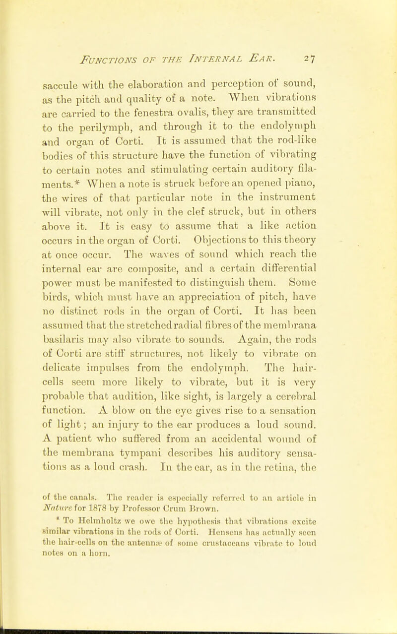 saccule with the elaboration and perception of sound, as the pitch and quality of a note. When vibrations are carried to the fenestra ovalis, they are transmitted to the perilymph, and through it to the endolyniph and organ of Corti. It is assumed that the rod-like bodies of this structure have the function of vibrating to certain notes and stimulating certain auditory fila- ments.* When a note is struck before an opened piano, the wires of that particular note in the instrument will vibrate, not only in the clef struck, but in others above it. It is easy to assume that a like action occurs in the organ of Corti. Objections to this theory at once occur. The waves of sound which reach the internal ear are composite, and a certain differential power must be manifested to distinguish them. Some birds, which must have an appreciation of pitch, have no distinct rods in the organ of Corti. It lias been assumed that the stretched radial fibres of the membrana basilaris may also vibrate to sounds. Again, the rods of Corti are stiff structures, not likely to vibrate on delicate impulses from the endolymph. The hair- cells seem more likely to vibrate, but it is very probable that audition, like sight, is largely a cerebral function. A blow on the eye gives rise to a sensation of light; an injury to the ear produces a loud sound. A patient who suffered from an accidental wound of the membrana tympani describes his auditory sensa- tions as a loud crash. In the ear, as in the retina,, the of the canals. The reader is especially referred to an article in Nature for 1878 by Professor Crum Brown. * To Hclmholtz we owe the hypothesis that vibrations excite similar vibrations in the rods of Corti. Hensens has actually seen the hair-cells on the antenna' of some crustaceans vibrate to loud notes on a horn.