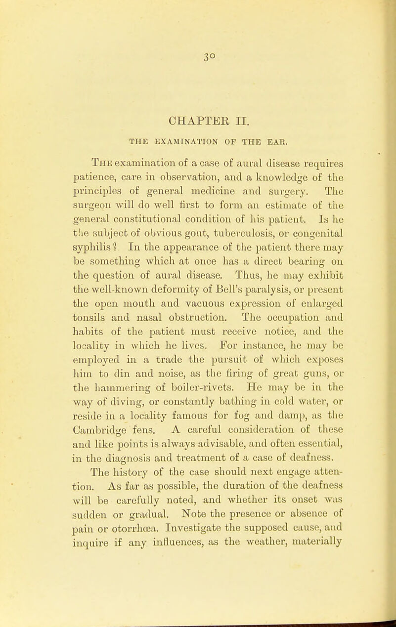 3° CHAPTER II. THE EXAMINATION OP THE EAR. The examination of a case of aural disease requires patience, care in observation, and a knowledge of the principles of general medicine and surgery. The surgeon will do well first to form an estimate of the general constitutional condition of his patient. Is he the subject of obvious gout, tuberculosis, or congenital syphilis 1 In the appearance of the patient there may be something which at once has a direct bearing on the question of aural disease. Thus, he may exhibit the well-known deformity of Bell's paralysis, or present the open mouth and vacuous expression of enlarged tonsils and nasal obstruction. The occupation and habits of the patient must receive notice, and the locality in which he lives. For instance, he may bo employed in a trade the pursuit of which exposes him to din and noise, as the firing of great guns, or the hammering of boiler-rivets. He may be in the way of diving, or constantly bathing in cold water, or reside in a locality famous for fog and damp, as the Cambridge fens. A careful consideration of these and like points is always advisable, and often essential, in the diagnosis and treatment of a case of deafness. The history of the case should next engage atten- tion. As far as possible, the duration of the deafness will be carefully noted, and whether its onset was sudden or gradual. Note the presence or absence of pain or otorrhcea. Investigate the supposed cause, and inquire if any influences, as the weather, materially