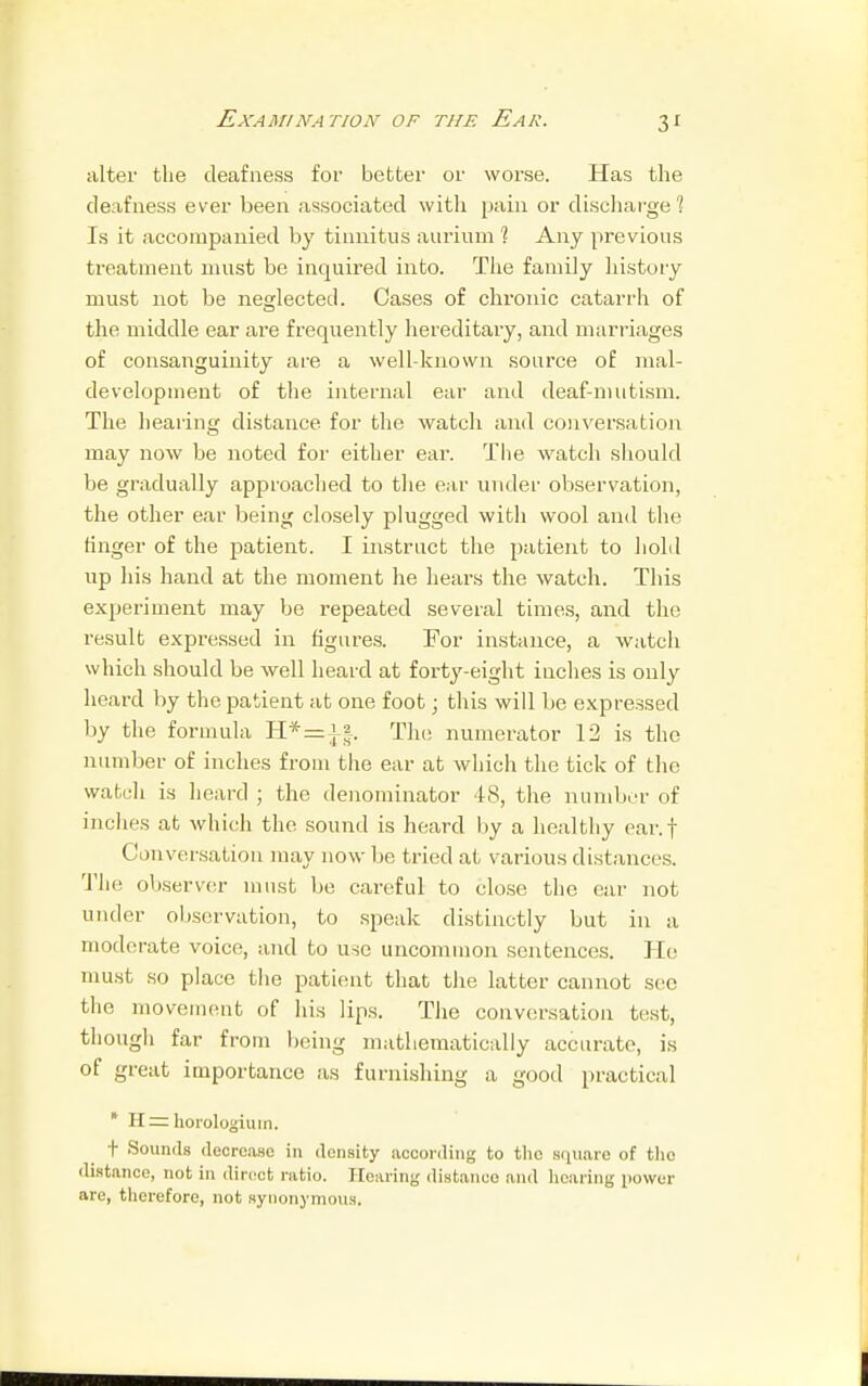 Examination of the Ear. 3J alter the deafness for better or worse. Has the deafness ever been associated with pain or discharge? Is it accompanied by tinnitus aurinm 1 Any previous treatment must be inquired into. The family history must not be neglected. Cases of chronic catarrh of the middle ear are frequently hereditary, and marriages of consanguinity are a well-known source of mal- development of the internal ear and deaf-mutism. The hearing distance for the watch and conversation may now be noted for either ear. The watch should be gradually approached to the ear under observation, the other ear being closely plugged with wool and the ringer of the patient. I instruct the patient to hold up his hand at the moment he hears the watch. This experiment may be repeated several times, and the result expressed in figures. For instance, a watch which should be well heard at forty-eight inches is only heard by the patient at one foot; this will be expressed by the formula H*=] |. The numerator 12 is the number of inches from the ear at which the tick of the watch is heard ; the denominator 48, the number of inches at which the sound is heard by a healthy ear.f Conversation may now be tried at various distances. The observer must be careful to close tlic ear not under observation, to speak distinctly but in a moderate voice, and to use uncommon sentences. He must so place the patient that the latter cannot sec the movement of his lips. The conversation test, though far from being mathematically accurate, is of great importance as furnishing a good practical * H = horologium. t Sounds decrease in density according to the square of the distance, not in direct ratio. Hearing distance and hearing power are, therefore, not synonymous.