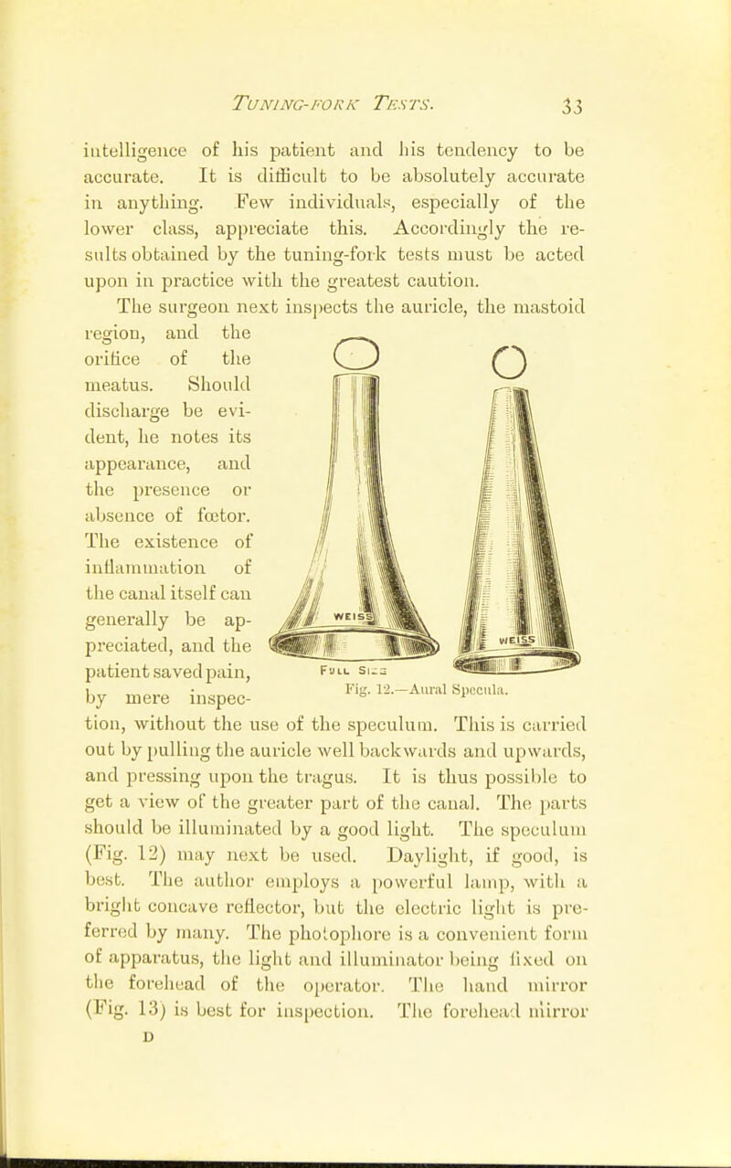 intelligence of his patient and his tendency to be accurate. It is difficult to be absolutely accurate in anything. Few individuals, especially of the lower class, appreciate this. Accordingly the re- sults obtained by the tuning-fork tests must be acted upon in practice with the greatest caution. The surgeon next inspects the auricle, the mastoid region, and the orifice of the meatus. Should discharge be evi- dent, he notes its appearance, and the presence or absence of fee tor. The existence of inflammation of the canal itself can generally be ap- preciated, and the patient saved pain, by mere inspec- tion, without the use of the speculum. This is carried out by pulling the auricle well backwards and upwards, and pressing upon the tragus. It is thus possible to get a view of the greater part of the canal. The pin ts should be illuminated by a good light. The speculum (Fig. 12) may next be used. Daylight, if good, is best. The author employs a powerful lamp, with a bright concave reflector, but the electric light is pre- ferred by many. The pholophore is a convenient form of apparatus, the light and illuminator being lixed on the forehead of the operator. The hand mirror (Fig. 13) is best for inspection. The forehead mirror D Fig. 12.—Aural Specula.