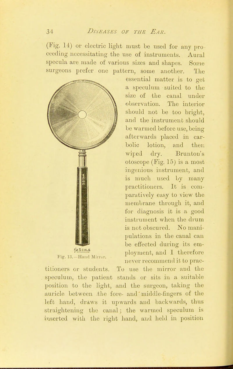 (Fig. 14) or electric light must be used for any pro- ceeding necessitating the use of instruments. Aural specula are made of various sizes and shapes. Some surgeons prefer one pattern, some another. The essential matter is to get a speculum suited to the size of the canal under observation. The interior should not be too bright, and the instrument should be warmed before use, being: afterwards placed in car- bolic lotion, and then wiped dry. Brunton's otoscope (Fig. 15) is a most ingenious instrument, and is much used by many practitioners. It is com- paratively easy to view the membrane through it, and for diagnosis it is a good instrument when the drum is not obscured. No mani- pulations in the canal can be effected during its em- ployment, and I therefore never recommend it to prac- To use the mirror and the stands or sits in a suitable iji Scale Fig. 13.— Hand Mirror. titioners or students, speculum, the patient position to the light, and the surgeon, taking the auricle between ,tlie fore- and middle-fingers of the left hand, draws it upwards and backwards, thus straightening the canal ; the warmed speculum is inserted with the right hand, and held in position