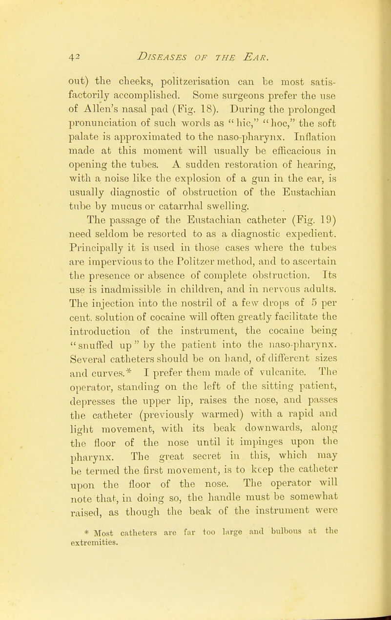 out) the cheeks, politzerisation can be most satis- factorily accomplished. Some surgeons prefer the use of Allen's nasal pad (Fig. 18). During the prolonged pronunciation of such words as hie, hoc, the soft palate is approximated to the naso-pharynx. Inflation made at this moment will usually be efficacious in opening the tubes. A sudden restoration of hearing, with a noise like the explosion of a gun in the ear, is usually diagnostic of obstruction of the Eustachian tube by mucus or catarrhal swelling. The passage of the Eustachian catheter (Fig. 19) need seldom be resorted to as a diagnostic expedient. Principally it is used in those cases where the tubes are impervious to the Politzer method, and to ascertain the presence or absence of complete obstruction. Its use is inadmissible in children, and in nervous adults. The injection into the nostril of a few drops of 5 per cent, solution of cocaine will often greatly facilitate the introduction of the instrument, the cocaine being snuffed up by the patient into the nasopharynx. Several catheters should be on hand, of different sizes and curves.* I prefer them made of vulcanite. The operator, standing on the left of the sitting patient, depresses the upper lip, raises the nose, and passes the catheter (previously warmed) with a rapid and light movement, with its beak downwards, along the floor of the nose until it impinges upon the pharynx. The great secret in this, which may be termed the first movement, is to keep the catheter upon the floor of the nose. The operator will note that, in doing so, the handle must be somewhat raised, as though the beak of the instrument were * Most catheters are far too large and bulbous at the extremities.