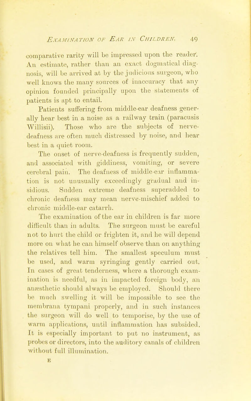 comparative rarity will be impressed upon the reader. An estimate, rather than an exact dogmatical diag- nosis, will be arrived at by the judicious surgeon, who well knows the many sources of inaccuracy that any opinion founded principally upon the statements of patients is apt to entail. Patients suffering from middle-ear deafness gener- ally hear best in a noise as a railway train (paracusis Willisii). Those who are the subjects of nerve- deafness are often much distressed by noise, and hear best in a quiet room. The onset of nerve-deafness is frequently sudden, and associated with giddiness, vomiting, or severe cerebral pain. The deafness of middle-ear inflamma- tion is not unusually exceedingly gradual and in- sidious. Sudden extreme deafness superadded to chronic deafness may mean nerve-mischief added to chronic middle-ear catarrh. The examination of the ear in children is far more difficult than in adults. The surgeon must be careful not to hurt the child or frighten it, and he will depend more on what he can himself observe than on anything the relatives tell him. The smallest speculum must be used, and warm syringing gently carried out. In cases of great tenderness, where a thorough exam- ination is needful, as in impacted foreign body, an anaesthetic should always be employed. Should there much swelling it will be impossible to see the membrana bympani properly, and in such instances the surgeon will do well to temporise, by the use of warm applications, until inflammation has subsided. It is especially important to put no instrument, as probes or directors, into the auditory canals of children without full illumination, n