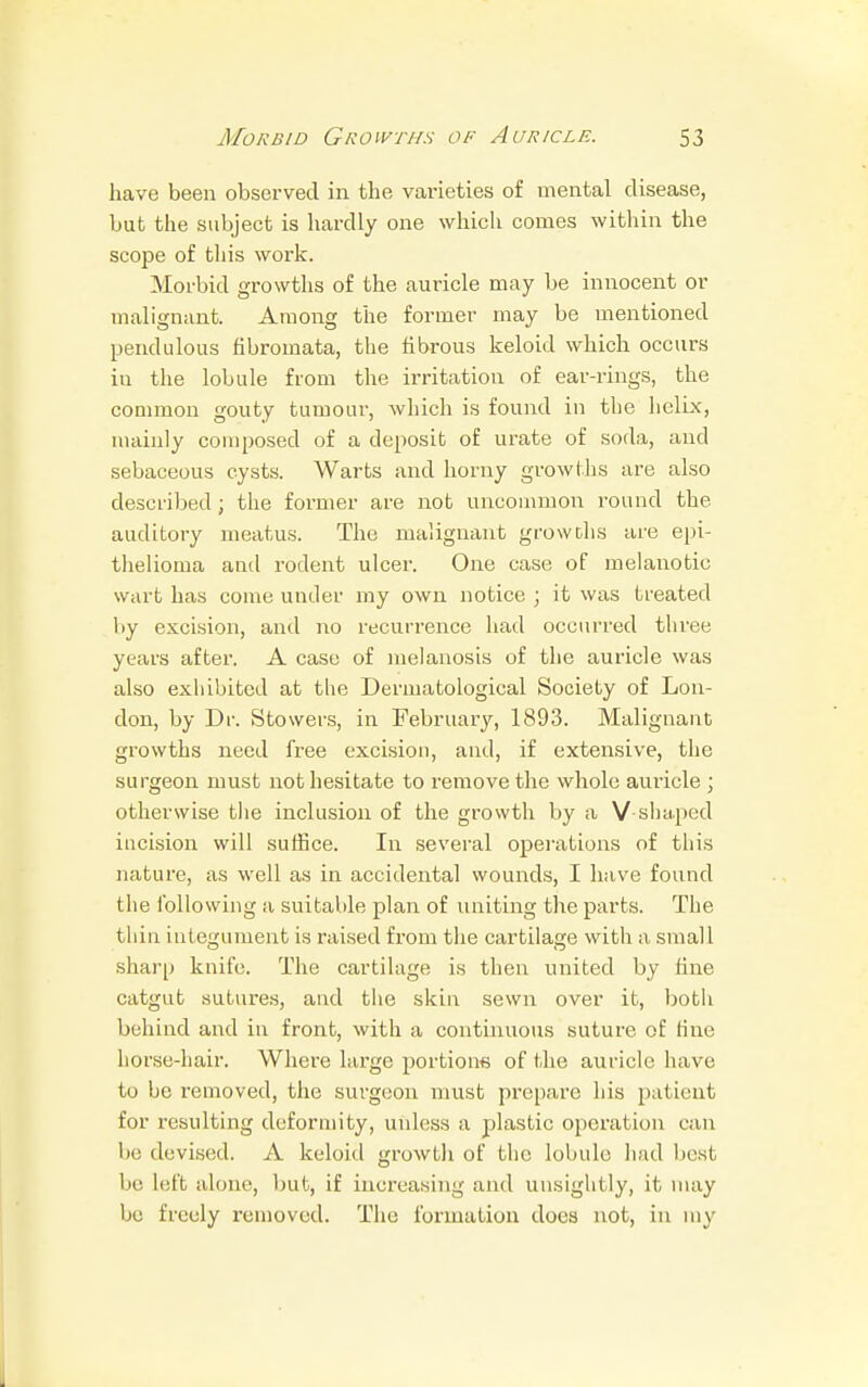 have been observed in the varieties of mental disease, but the subject is hardly one which conies within the scope of this work. Morbid growths of the auricle may be innocent or malignant. Among the former may be mentioned pendulous fibromata, the fibrous keloid which occurs in the lobule from the irritation of ear-rings, the common gouty tumour, which is found in the helix, mainly composed of a deposit of urate of soda, and sebaceous cysts. Warts and horny growths are also described; the former are not uncommon round the auditory meatus. The malignant growths are epi- thelioma and rodent ulcer. One case of melanotic wart has come under my own notice ; it was treated by excision, and no recurrence had occurred three years after. A case of melanosis of the auricle was also exhibited at the Dermatological Society of Lon- don, by Dr. Stowers, in February, 1893. Malignant growths need free excision, and, if extensive, the surgeon must not hesitate to remove the whole auricle ; otherwise the inclusion of the growth by a V-shaped incision will suffice. In several operations of this nature, as well as in accidental wounds, I have found the following a suitable plan of uniting the parts. The thin integument is raised from the cartilage with a small sharp knife. The cartilage is then united by fine catgut sutures, and the skin sewn over it, both behind and in front, with a continuous suture of fine horse-hair. Where large portions of the auricle have to be removed, the surgeon must prepare his patient for resulting deformity, unless a plastic operation can be devised. A keloid growth of the lobule had best be Left alone, but, if increasing and unsightly, it may be freely removed. The formation does not, in my
