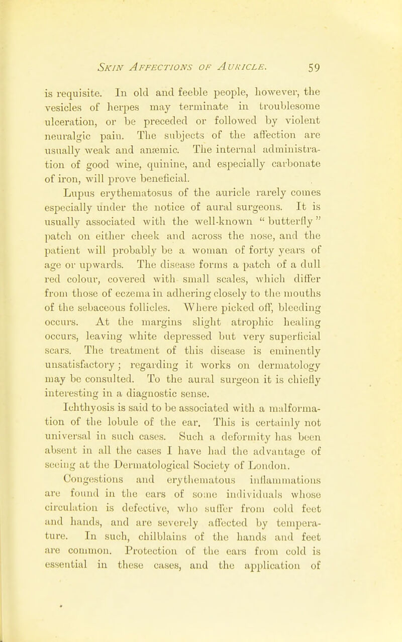 is requisite. In old and feeble people, however, the vesicles of herpes may terminate in troublesome ulceration, or be preceded or followed by violent neuralgic pain. The subjects of the affection are usually weak and anaemic. The internal administra- tion of good wine, quinine, and especially carbonate of iron, will prove beneficial. Lupus erythematosus of the auricle rarely conies especially under the notice of aural surgeons. It is usually associated with the well-known  butterfly  patch on either cheek and across the nose, and the patient will probably be a woman of forty years of age or upwards. The disease forms a patch of a dull red colour, covered with small scales, which differ from those of eczema in adhering closely to the mouths of the sebaceous follicles. Where picked off, bleeding occurs. At the margins slight atrophic healing occurs, leaving white depressed but very superficial scars. The treatment of this disease is eminently unsatisfactory; regarding it works on dermatology may be consulted. To the aural surgeon it is chiefly interesting in a diagnostic sense. Ichthyosis is said to be associated with a malforma- tion of the lobule of the ear. This is certainly not universal in such cases. Such a deformity has been absent in all the cases I have had the advantage of seeing at the Dermatological Society of London. Congestions and erythematous inflammations are found in the ears of some individuals whose circulation is defective, who suffer from cold fret and hands, and are severely affected by tempera- ture. In such, chilblains of the hands and feet are common. Protection of the ears from cold is essential in these cases, and the application of