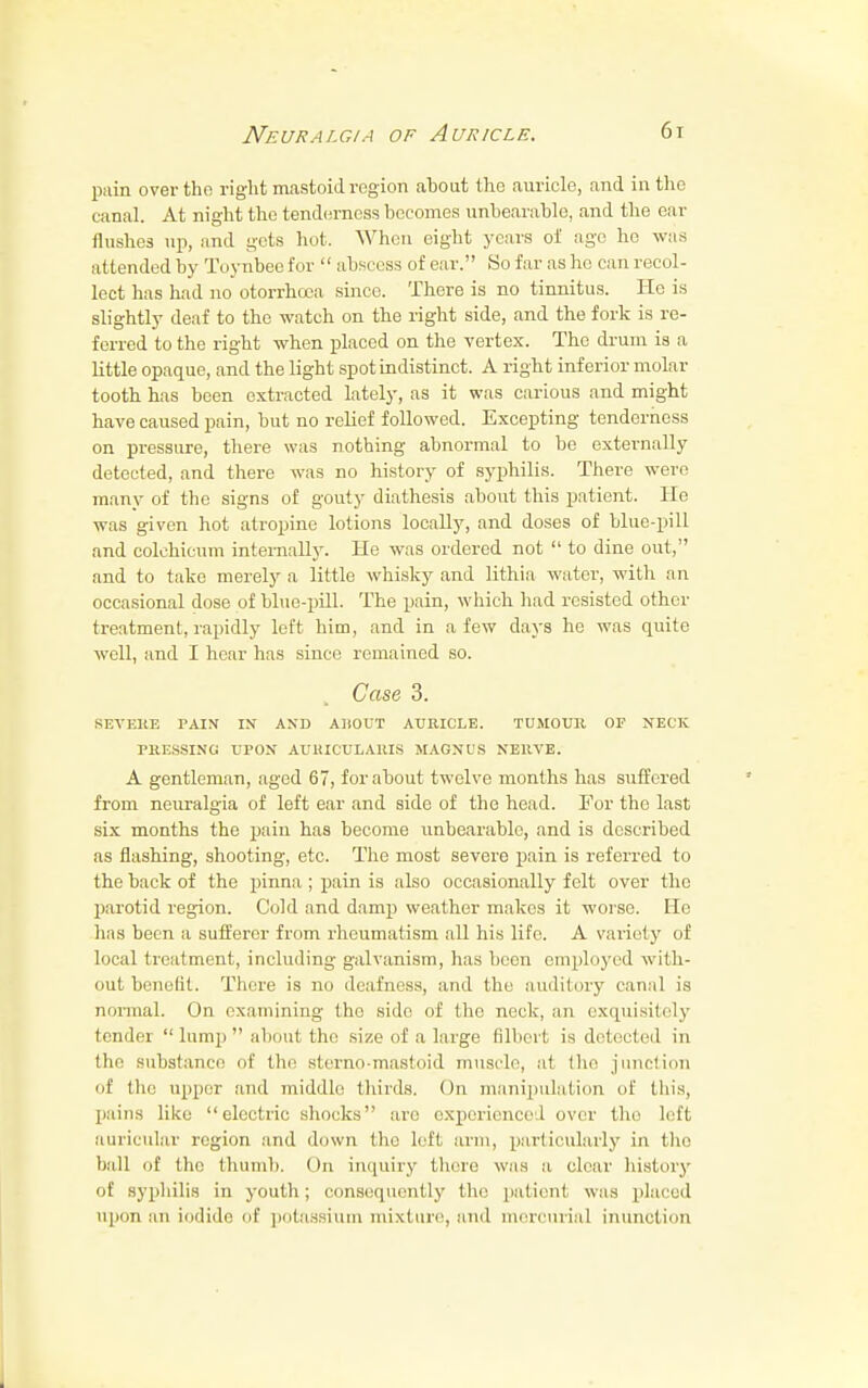 pain over the right mastoid region about the auricle, and in the canal. At night the tenderness becomes unbearable, and the ear flushes up, and gets hot. When eight years of age he was attended by Toynbee for  abscess of ear. So far as he can recol- lect has had no otorrhooa since. There is no tinnitus. He is slightly deaf to the watch on the right side, and the fork is re- ferred to the right when placed on the vertex. The drum is a little opaque, and the light spot indistinct. A right inferior molar tooth has been extracted lately, as it was carious and might have caused pain, but no relief followed. Excepting tenderness on pressure, there was nothing abnormal to be externally detected, and there was no history of syphilis. There were many of the signs of gouty diathesis about this patient. Ho was given hot atropine lotions locally, and doses of blue-pill and colchicum internally. He was ordered not  to dine out, and to take merely a little whisky and lithia water, with an occasional dose of blue-pill. The pain, which had resisted other treatment, rapidly left him, and in a few days he was quite well, and I hear has since remained so. Case, 3. SEVERE PAIN IN AND ABOUT AURICLE. TUMOUlt OF NECK PRESSING UPON AURICULARIS MAGNUS NERVE. A gentleman, aged 67, for about twelve months has suffered from neuralgia of left ear and side of the head. For the last six months the pain has become unbearable, and is described as flashing, shooting, etc. The most severe pain is referred to the back of the pinna ; pain is also occasionally felt over the parotid region. Cold and damp weather makes it worse. He has been a sufferer from rheumatism all his life. A variety of local treatment, including galvanism, has been employed with- out benefit. There is no deafness, and the auditory canal is normal. On examining the side of the neck, an exquisitely tender  lump  about the size of a large filbert is detected in the substance of the sterno-mastoid muscle, at the junction of the upper and middle thirds. On manipulation of this, pains like electric shocks are experienced over tho left auricular region and down the left arm, particularly in the ball of the thumb. On inquiry there was a cleat- history of syphilis in youth; consequently the patient was placed upon an iodide of potassium mixture, and mercurial inunction