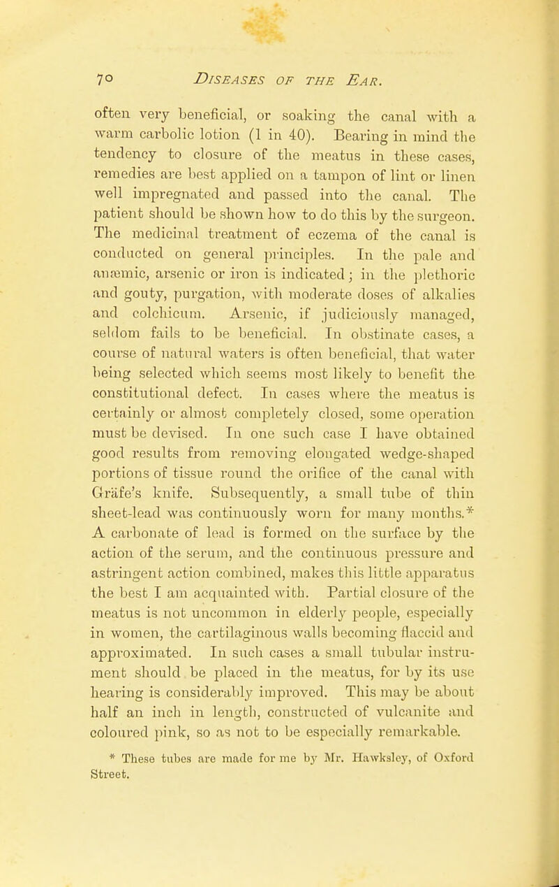 often very beneficial, or soaking the canal with a warm carbolic lotion (1 in 40). Bearing in mind the tendency to closure of the meatus in these cases, remedies are best applied on a tampon of lint or linen well impregnated and passed into the canal. The patient should be shown how to do this by the surgeon. The medicinal treatment of eczema of the canal is conducted on general principles. In the pale and anaemic, arsenic or iron is indicated; in the plethoric and gouty, purgation, with moderate doses of alkalies and colchicum. Arsenic, if judiciously managed, seldom fails to be beneficial. In obstinate cases, a course of natural waters is often beneficial, that water being selected which seems most likely to benefit the constitutional defect. In cases where the meatus is certainly or almost completely closed, some operation must be devised. In one such case I have obtained good results from removing elongated wedge-shaped portions of tissue round the orifice of the canal with Grafe's knife. Subsequently, a small tube of thin sheet-lead was continuously worn for many months.* A carbonate of lead is formed on the surface by the action of the serum, and the continuous pressure and astringent action combined, makes this little apparatus the best I am acquainted with. Partial closure of the meatus is not uncommon in elderly people, especially in women, the cartilaginous walls becoming flaccid and approximated. In such cases a small tubular instru- ment should be placed in the meatus, for by its use hearing is considerably improved. This may be about half an inch in length, constructed of vulcanite and coloured pink, so as not to be especially remarkable. * These tubes are made forme by Mr. Hawksley, of Oxford Street.