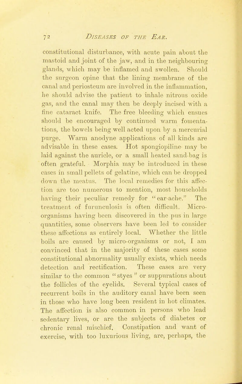 constitutional disturbance, with acute pain about the mastoid and joint of the jaw, and in the neighbouring glands, which may be inflamed and swollen. Should the surgeon opine that the lining membrane of the canal and periosteum are involved in the inflammation, be should advise the patient to inhale nitrous oxide gas, and the canal may then be deeply incised with a tine cataract knife. The free bleeding which ensues should be encouraged by continued warm fomenta- tions, the bowels being well acted upon by a mercurial purge. Warm anodyne applications of all kinds are advisable in these cases. Hot spongiopiline may be laid against the auricle, or a small heated sand-bag is often grateful. Morphia may be introduced in these cases in small pellets of gelatine, which can be dropped down the meatus. The local remedies for this affec- tion are too numerous to mention, most households having their peculiar remedy for  ear-ache. The treatment of fnrunculosis is often difficult. Micro- organisms having been discovered in the pus in large quantities, some observers have been led to consider these affections as entirely local. Whether the little boils are caused by micro-organisms or not, I am convinced that in the majority of these cases some constitutional abnormality usually exists, which needs detection and rectification. These cases are very similar to the common  styes  or suppurations about the follicles of the eyelids. Several typical cases of recurrent boils in the auditory canal have been seen in those who have long been resident in hot climates. The affection is also common in persons who lead sedentary lives, or are the subjects of diabetes or chronic renal mischief. Constipation and want of exercise, with too luxurious living, arc, perhaps, the