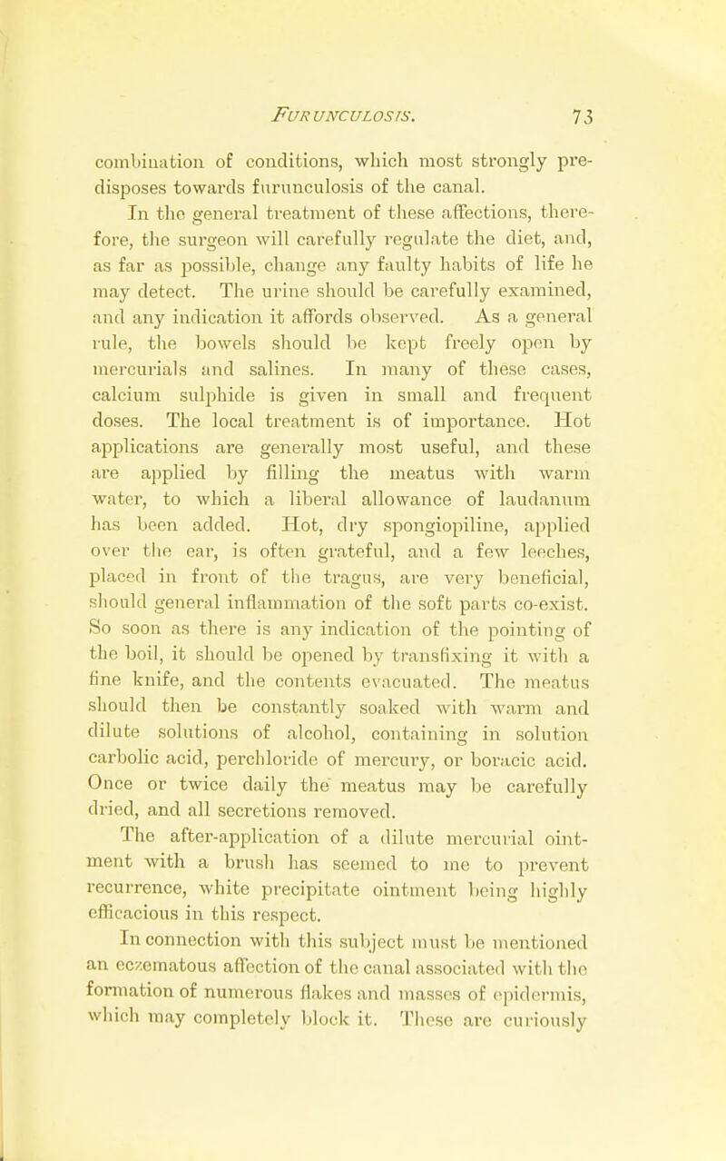 combination of conditions, which most strongly pre- disposes towards furunculosis of the canal. In the general treatment of these affections, there- fore, the surgeon will carefully regulate the diet, and, as far as possible, change any faulty habits of life he may detect. The urine should be carefully examined, and any indication it affords observed. As a general rule, the bowels should be kept freely open by mercurials and salines. In many of these cases, calcium sulphide is given in small and frequent doses. The local treatment is of importance. Hot applications are generally most useful, and these are applied by filling the meatus with warm water, to which a liberal allowance of laudanum has been added. Hot, dry spongiopiline, applied over the ear, is often grateful, and a few leeches, placed in front of the tragus, are very beneficial, should general inflammation of the soft parts co-exist. So soon as there is any indication of the pointing of the boil, it should be opened by transfixing it with a fine knife, and the contents evacuated. The meatus should then be constantly soaked with warm and dilute solutions of alcohol, containing in solution carbolic acid, perchloride of mercury, or boracic acid. Once or twice daily the meatus may be carefully dried, and all secretions removed. The after-application of a dilute mercurial oint- ment with a brush has seemed to me to prevent recurrence, white precipitate ointment being highly efficacious in this respect. In connection with this subject must be mentioned an ecxematous affection of the canal associated with the formation of numerous flakes and masses of epidermis, which may completely block it. These are curiously