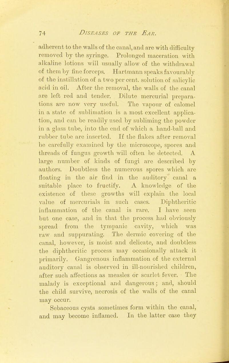 adherent to the walls of the canal, and are with difficulty removed by the syringe. Prolonged maceration with alkaline lotions will usually allow of the withdrawal of them by fine forceps. Hartmann speaks favourabl v of the instillation of a two per cent, solution of salicylic acid in oil. After the removal, the walls of the canal ai*e left red and tender. Dilute mercurial prepara- tions are now very useful. The vapour of calomel in a state of sublimation is a most excellent applica- tion, and can be readily used by subliming the powder in a glass tube, into the end of which a hand-ball and rubber tube are inserted. If the flakes after removal be carefully examined by the microscope, spores and threads of fungus growth will often be detected. A large number of kinds of fungi are described by authors. .Doubtless the numerous spores which are floating in the air find in the auditory canal a suitable place to fructify. A knowledge of the existence of these growths will explain the local value of mercurials in such cases. Diphtheritic inflammation of the canal is rare. I have seen but one case, and in that the process had obviously spread from the tympanic cavity, which was raw and suppurating. The dermic covering of the canal, however, is moist and delicate, and doubtless the diphtheritic process may occasionally attack it primarily. Gangrenous inflammation of the external auditory canal is observed in ill-nourished children, after such affections as measles or scarlet fever. The malady is exceptional and dangerous; and, should the child survive, necrosis of the walls of the canal may occur. Sebaceous cysts sometimes form within the canal, and may become inflamed. In the latter case they