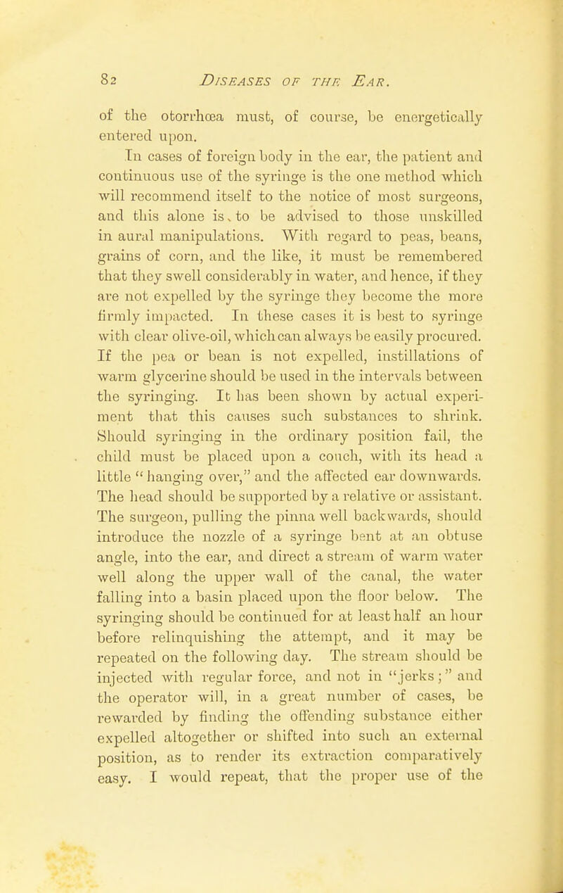 of the otorrhcea must, of course, be energetically entered upon. In cases of foreign body in the ear, the patient and continuous use of the syringe is the one method which will recommend itself to the notice of most surgeons, and this alone is, to be advised to those unskilled in aural manipulations. With regard to peas, beans, grains of corn, and the like, it must be remembered that they swell considerably in water, and hence, if they are not expelled by the syringe they become the more firmly impacted. In these cases it is best to syringe with clear olive-oil, which can always lie easily procured. If the pea or bean is not expelled, instillations of warm glycerine should be used in the intervals between the syringing. It has been shown by actual experi- ment that this causes such substances to shrink. Should syringing in the ordinary position fail, the child must be placed upon a couch, with its head a little  hanging over, and the affected ear downwards. The head should be supported by a relative or assistant. The surgeon, pulling the pinna well backwards, should introduce the nozzle of a syringe bent at an obtuse angle, into the ear, and direct a stream of warm water well along the upper wall of the canal, the water falling into a basin placed upon the floor below. The syringing should be continued for at least half an hour before relinquishing the attempt, and it may be repeated on the following day. The stream should be injected with regular force, and not in  jerks ;  and the operator will, in a great number of cases, be rewarded by finding the offending substance either expelled altogether or shifted into such an external position, as to render its extraction comparatively easy. I would repeat, that the proper use of the