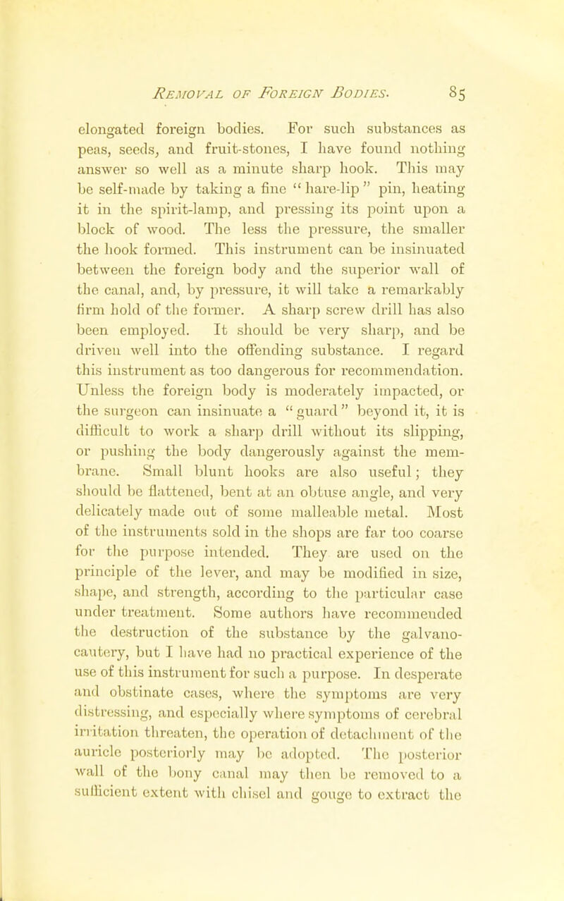 elongated foreign bodies. For such substances as peas, seeds, and fruit-stones, I have found nothing answer so well as a minute sharp hook. This may be self-made by taking a fine  hare-lip  pin, heating it in the spirit-lamp, and pressing its point upon a block of wood. The less the pressure, the smaller the hook formed. This instrument can be insinuated between the foreign body and the superior wall of tbe canal, and, by pressure, it will take a remarkably firm hold of the former. A sharp screw drill has also been employed. It should be very sharp, and be driven well into the offending substance. I regard this instrument as too dangerous for recommendation. Unless the foreign body is moderately impacted, or the surgeon can insinuate a  guard  beyond it, it is difficult to work a sharp drill without its slipping, or pushing the body dangerously against the mem- brane. Small blunt hooks are also useful; they should be flattened, bent at an obtuse angle, and very delicately made out of some malleable metal. Most of the instruments sold in the shops are far too coarse for the purpose intended. They are used on the principle of the lever, and may be modified in size, shape, and strength, according to the particular case under treatment. Some authors have recommeuded the destruction of the substance by the galvano- cautery, but I have had no practical experience of the use of this instrument for such a purpose. In desperate and obstinate cases, where the symptoms are very distressing, and especially where symptoms of cerebral irritation threaten, the operation of detachment of the auricle posteriorly may be adopted. The posterior wall of the bony canal may then be removed to a sufficient extent with chisel and gouge, to extract the