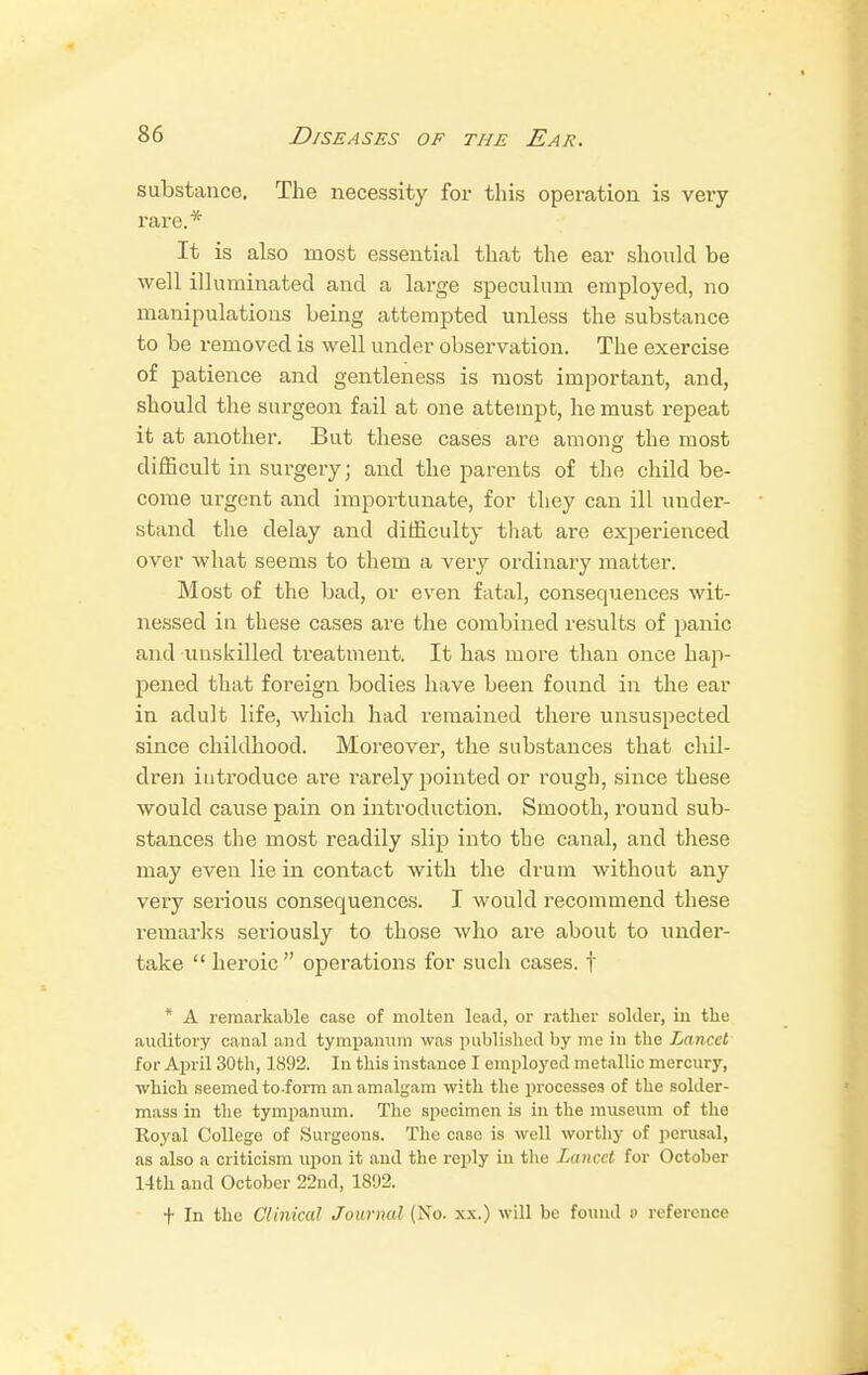 substance. The necessity for this operation is very rare.* It is also most essential that the ear should be well illuminated and a large speculum employed, no manipulations being attempted unless the substance to be removed is well under observation. The exercise of patience and gentleness is most important, and, should the surgeon fail at one attempt, he must repeat it at another. But these cases are among the most difficult in surgery; and the parents of the child be- come urgent and importunate, for they can ill under- stand the delay and difficulty that are experienced over what seems to them a very ordinary matter. Most of the bad, or even fatal, consequences wit- nessed in these cases are the combined results of panic and unskilled treatment. It has more than once hap- pened that foreign bodies have been found in the ear in adult life, which had remained there unsuspected since childhood. Moreover, the substances that chil- dren introduce are rarely pointed or rough, since these would cause pain on introduction. Smooth, round sub- stances the most readily slip into the canal, and these may even lie in contact with the drum without any very serious consequences. I would recommend these remarks seriously to those who are about to under- take  heroic operations for such cases, f * A remarkable case of molten lead, or rather solder, in the auditory canal and tympanum was published by me in the Lancet for April 30th, 1892. In this instance I employed metallic mercury, which seemed to-form an amalgam with the processes of the solder- mass in the tympanum. The specimen is in the museum of the Iloj'al College of Surgeons. The case is well worthy of perusal, as also a criticism upon it and the reply in the Lancet for October 14th and October 22nd, 1892. t In the Clinical Journal (No. xx.) will be found o reference