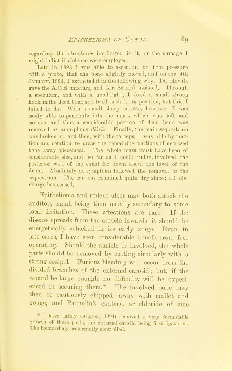 regarding the structures implicated in it, or the damage I might inflict if violence were employed. Late in 1893 I was able to ascertain, on firm pressure with a probe, that the bono slightly moved, and on the 4th January, 1894, I extracted it in tbe following way. Dr. Hewitt gave the A.C.E. mixture, and Mr. Scatliff assisted. Through a speculum, and with a good light, I fixed a small strong hook in the dead bone and tried to shift its position, but this I failed to do. With a small sharp curette, however, T was easily able to penetrate into the mass, which was soft and carious, and thus a considerable portion of dead bone was removed as amorphous debris. Finally, the main sequestrum was broken up, and then, with the forceps, 1 was able by trac- tion and rotation to draw the remaining portions of necrosed bone away piecemeal. The whole mass must have been of considerable size, and, so far as I could judge, involved the posterior wall of the canal far down about the level of the drum. Absolutely no symptoms followed the removal of the sequestrum. The ear has remained quite dry since; all dis- charge has ceased. Epithelioma and rocleut ulcer may both attack the auditory canal, being then usually secondary to some local irritation. These affections are rare. If the disease spreads from the auricle inwards, it should be energetically attacked in its early stage. Even in late cases, I have seen considerable benefit from free operating. Should the auricle be involved, the whole parts should be removed by cutting circularly with a strong scalpel. Furious bleeding will occur from the divided branches of the external carotid; but, if the wound be large enough, no difficulty will be experi- enced in securing them.* The involved bone may then be cautiously chipped away with mallet and gouge, and Paquelin's cautery, or chloride of zinc * I have lately (August, 1894) removed a very formidable growth of those parts, the external carotid being first ligatured. The hemorrhage was readily controlled.