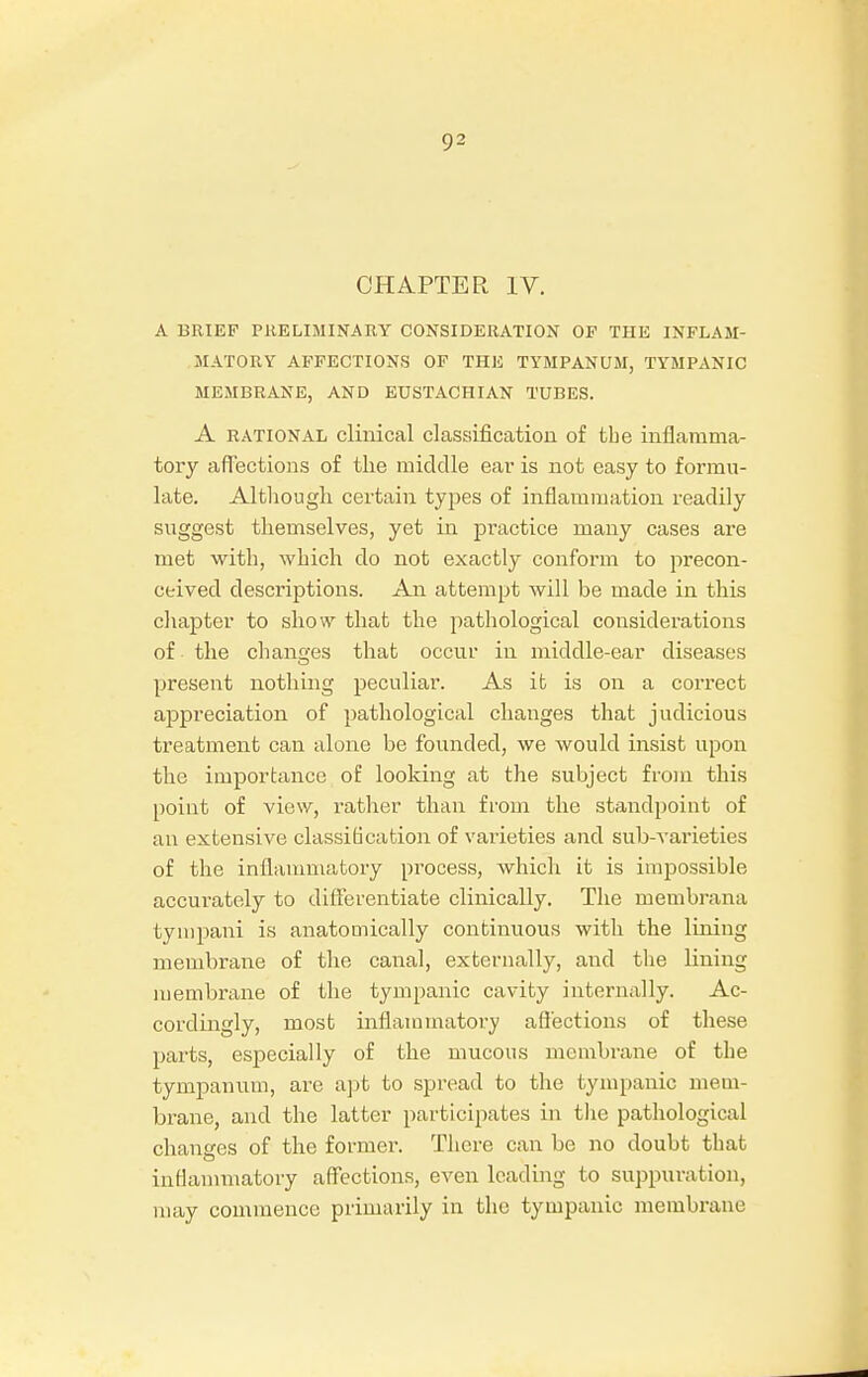 CHAPTER IV. A BRIEF PRELIMINARY CONSIDERATION OP THE INFLAM- MATORY AFFECTIONS OF THE TYMPANUM, TYMPANIC MEMBRANE, AND EUSTACHIAN TUBES. A rational clinical classification of tbe inflamma- tory affections of the middle ear is not easy to formu- late. Although certain types of inflammation readily suggest themselves, yet in practice many cases are met with, which do not exactly conform to precon- ceived descriptions. An attempt will be made in this chapter to show that the pathological considerations of the changes that occur in middle-ear diseases present nothing peculiar. As it is on a correct appreciation of pathological changes that judicious treatment can alone be founded, we would insist upon the importance of looking at the subject from this point of view, rather than from the standpoint of an extensive classification of varieties and sub-varieties of the inflammatory process, which it is impossible accurately to differentiate clinically. The membrana tympani is anatomically continuous with the lining membrane of the canal, externally, and the lining membrane of the tympanic cavity internally. Ac- cordingly, most inflammatory affections of these parts, especially of the mucous membrane of the tympanum, are apt to spread to the tympanic mem- brane, and the latter participates in the pathological changes of the former. There can be no doubt that inflammatory affections, even leading to suppuration, may commence primarily in the tympanic membrane