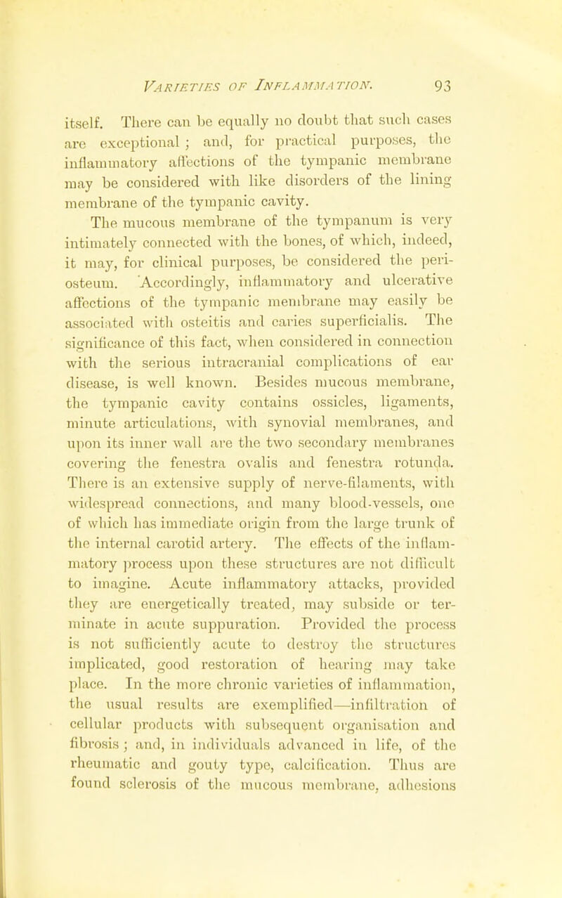itself. There can be equally no doubt that such cases are exceptional ; and, for practical purposes, the inflammatory affections of the tympanic membrane may be considered with like disorders of the lining membrane of the tympanic cavity. The mucous membrane of the tympanum is very intimately connected with the bones, of which, indeed, it may, for clinical purposes, be considered the peri- osteum. Accordingly, inflammatory and ulcerative affections of the tympanic membrane may easily be associated with osteitis and caries superficialis. The simrificance of this fact, when considered in connection with the serious intracranial complications of ear disease, is well known. Besides mucous membrane, the tympanic cavity contains ossicles, ligaments, minute articulations, with synovial membranes, and upon its inner wall are the two secondary membranes covering the fenestra ovalis and fenesti'a rotunda. There is an extensive supply of nerve-filaments, with widespread connections, and many blood-vessels, one of which has immediate origin from the large trunk of the internal carotid artery. The effects of the inflam- matory process upon these structures are not difficult to imagine. Acute inflammatory attacks, provided they are energetically treated, may subside or ter- minate in acute suppuration. Provided the process is not sulliciently acute to destroy the structures implicated, good restoration of hearing may take place. In the more chronic varieties of inflammation, the usual results are exemplified—infiltration of cellular products with subsequent organisation and fibrosis ; and, in individuals advanced in life, of the l-heumatic and gouty type, calcification. Thus are found sclerosis of the mucous membrane, adhesions