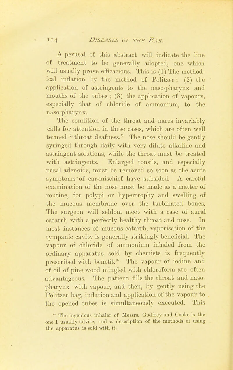 A perusal of this abstract will indicate the line of treatment to be generally adopted, one which will usually prove efficacious. This is (1) The method- ical inflation by the method of Politzer; (2) the application of astringents to the naso-pharynx and mouths of the tubes ; (3) the application of vapours, especially that of chloride of ammonium, to the naso-pharynx. The condition of the throat and nares invariably calls for attention in these cases, which are often well termed throat deafness. The nose should be gently syringed through daily with very dilute alkaline, and astringent solutions, while the throat must be treated with astringents. Enlarged tonsils, and especially nasal adenoids, must be removed so soon as the acute symptomsof ear-mischief have subsided. A careful examination of the nose must be made as a matter of routine, for polypi or hypertrophy and swelling of the mucous membrane over the turbinated bones. The surgeon will seldom meet with a case of aural catarrh with a perfectly healthy throat and nose. In most instances of mucous catarrh, vaporisation of the tympanic cavity is generally strikingly beneficial. The vapour of chloride of ammonium inhaled from the ordinary apparatus sold by chemists is frequently prescribed with benefit.* The vapour of iodine and of oil of pine-wood mingled with chloroform are often advantageous. The patient fills the throat and naso- pharynx with vapour, and then, by gently using the Politzer bag, inflation and application of the vapour to the opened tubes is simultaneously executed. This * The ingenious inhaler of Messrs. Godfrey and Cooke is the one I usually advise, and a description of the methods of using the apparatus is sold with it.