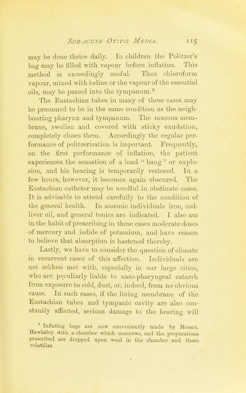 may be done thrice daily. In children the Politzer's bag may be tilled with vapour before inflation. This method is exceedingly useful. Thus chloroform vapour, mixed with iodine or the vapour of the essential oils, may be passed into the tympanum.* The Eustachian tubes in many of these cases may be presumed to be in the same condition as the neigh- bouring pharynx and tympanum. The mucous mem- brane, swollen and covered with sticky exudation, completely closes them. Accordingly the regular per- formance of politzerisation is important. Frequently, on the first performance of inflation, the patient experiences the sensation of a loud  bang  or explo- sion, and his hearing is temporarily restored. In a few hours, however, it becomes again obscured. The Eustachian catheter may be needful in obstinate cases. It is advisable to attend carefully to the condition of the general health. In anremic individuals iron, cod- liver oil, aud general tonics are indicated. I also am in the habit of prescribing in these cases moderate doses of mercury and iodide of potassium, and have reason to believe that absorption is hastened thereby. Lastly, we have to consider the question of climate in recurrent cases of this affection. Individuals are not seldom met with, especially in our large cities, who are peculiarly liable to naso-pharyngeal catarrh from exposure to cold, dust, or, indeed, from no obvious cause. In such cases, if the lining membrane of the Eustachian tubes and tympanic cavity are also con- stantly affected, serious damage to the hearing will * Inflating bags are now conveniently made by Messrs. Hawksley with a chamber which unscrews, and the preparations prescribed are dropped upon wool in the chamber aud there volatilise.
