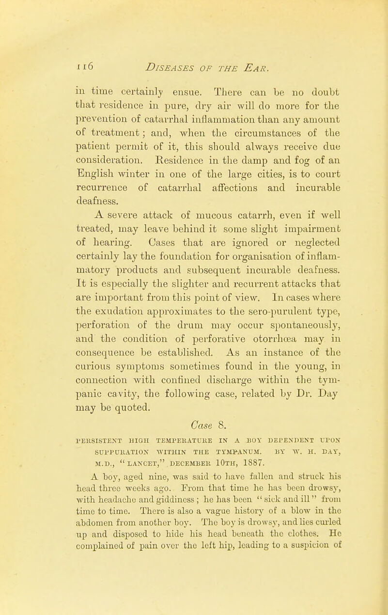 in time certainly ensue. There can be no doubt that residence in pure, dry air will do more for the prevention of catarrhal inflammation than any amount of treatment; and, when the circumstances of the patient permit of it, this should always receive due consideration. Residence in the damp and fog of an English winter in one of the large cities, is to court recurrence of catarrhal affections and incurable deafness. A severe attack of mucous catarrh, even if well treated, may leave behind it some slight impairment of hearing. Cases that are ignored or neglected certainly lay the foundation for organisation of inflam- matory products and subsequent incurable deafness. It is especially the slighter and recurrent attacks that are important from this point of view. In cases where the exudation approximates to the sero-purulent type, perforation of the drum may occur spontaneously, and the condition of perforative otorrhoea may in consequence be established. As an instance of the curious symptoms sometimes found in the young, in connection Avith confined discharge within the tym- panic cavity, the following case, related by Dr. Day may be quoted. Case 8. PERSISTENT HIGH TEMPERATURE IN A BOY DEPENDENT UPON SUPPURATION WITHIN THE TYMPANUM. liY W. H. DAY, M.D., LANCET, DECEMBER 10lH, 1887. A boy, aged nine, was said to have fallen and struck his head throe weeks ago. From that time he has been drowsy, with headache and giddiness ; he has been sick and ill from time to time. There is also a vague history of a blow in the abdomen from another boy. The boy is drowsy, and lies curled up and disposed to hide his head beneath the clothes. He complained of pain over the left hip, leading to a suspicion of