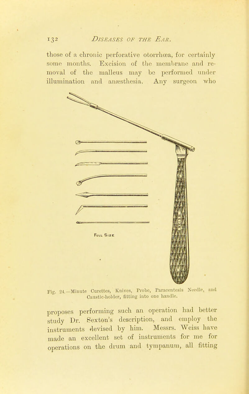 those of a chronic perforative otorrhoea, for certainly some months. Excision of the membrane and re- moval of the malleus may be performed under illumination and anaesthesia. Any surgeon who Fie 24.—Minute Curettes, Knives, Probe, Paracentesis Needle, and Caustic-holder, fitting into one handle. proposes performing such an operation had better study Dr. Sexton's description, and employ the instruments devised by him. Messrs. Weiss have made an excellent set of instruments for me for operations on the drum and tympanum, all fitting