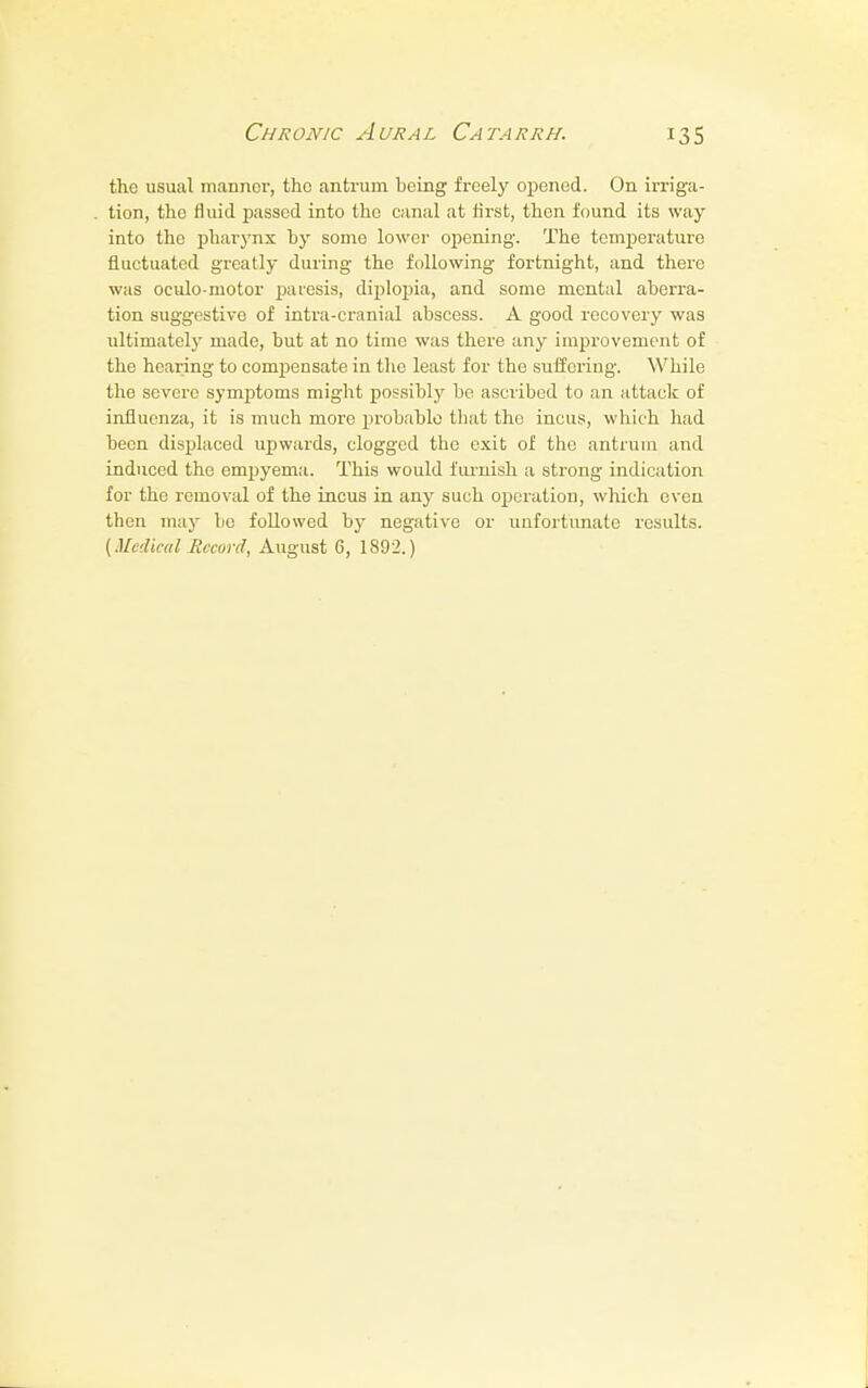 the usual manner, the antrum being freely opened. On irriga- tion, the fluid passed into the canal at first, then found its way into the pharynx by some lower opening. The temperature fluctuated greatly during the following fortnight, and there was oculo motor paresis, diplopia, and some mental aberra- tion suggestive of intra-cranial abscess. A good recovery was ultimately made, but at no time was there any improvement of the hearing to conrpensate in the least for the suffering. While the severe symptoms might possibly be ascribed to an attack of influenza, it is much more probable that the incus, which had been displaced upwards, clogged the exit of the antrum and induced the empyema. This would furnish a strong indication for the removal of the incus in any such operation, which even then may be followed by negative or unfortunate results.