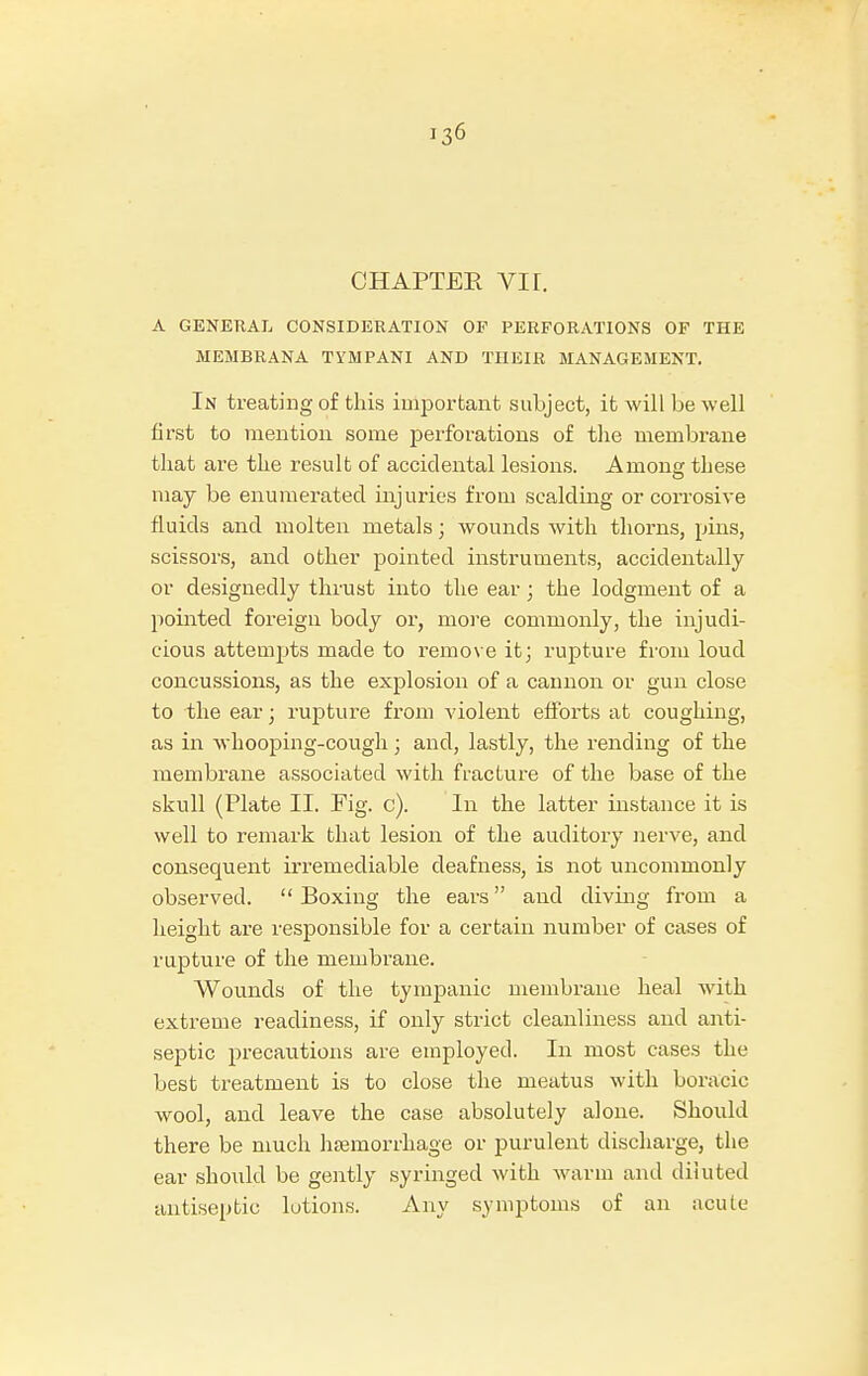 CHAPTER VI r. A GENERAL CONSIDERATION OF PERFORATIONS OF THE MEMBRANA TYMPANI AND THEIR MANAGEMENT. In treating of this important subject, it will be well first to mention some perforations of the membrane that are the result of accidental lesions. Among these may be enumerated injuries from scalding or corrosive fluids and molten metals; wounds with thorns, pins, scissors, and other pointed instruments, accidentally or designedly thrust into the ear; the lodgment of a pointed foreign body or, more commonly, the injudi- cious attempts made to remove it; rupture from loud concussions, as the explosion of a cannon or gun close to the ear; rupture from violent efforts at coughing, as in whooping-cough ; and, lastly, the rending of the membrane associated with fracture of the base of the skull (Plate II. Fig. c). In the latter instance it is well to remark that lesion of the auditory nerve, and consequent irremediable deafness, is not uncommonly observed.  Boxing the ears and diving from a height are responsible for a certain number of cases of rupture of the membrane. Wounds of the tympanic membrane heal with extreme readiness, if only strict cleanliness and anti- septic precautions are employed. In most cases the best treatment is to close the meatus with boracic wool, and leave the case absolutely alone. Should there be much haemorrhage or purulent discharge, the ear should be gently syringed with warm and diluted antiseptic lotions. Any symptoms of an iicute