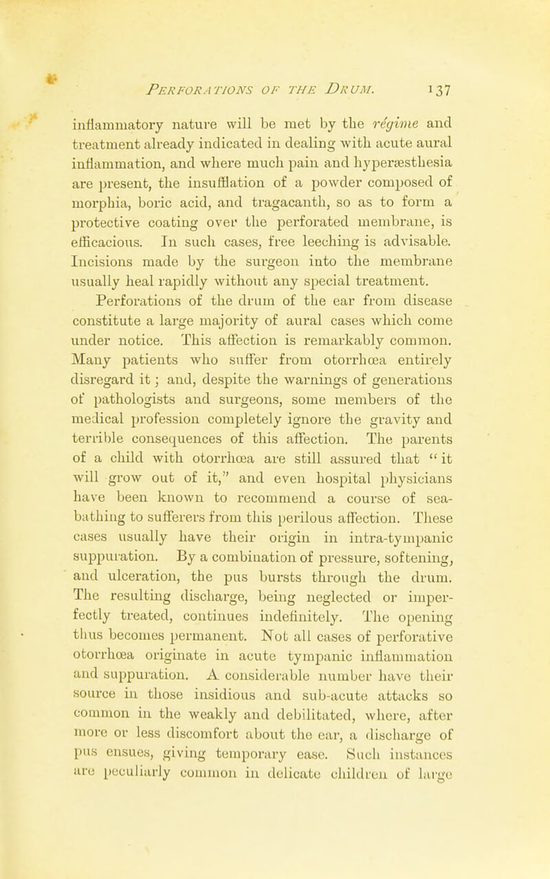 inflammatory nature will be met by the regime and treatment already indicated in dealing with acute aural inflammation, and where much pain and hyperesthesia are present, the insufflation of a powder composed of morphia, boric acid, and tragacanth, so as to form a protective coating over the perforated membrane, is efficacious. In such cases, free leeching is advisable. Incisions made by the surgeon into the membrane usually heal rapidly without any special treatment. Perforations of the drum of the ear from disease constitute a large majority of aural cases which come under notice. This affection is remarkably common. Many patients who suffer from otorrhcea entirely disregard it; and, despite the warnings of generations of pathologists and surgeons, some members of the medical profession completely ignore the gravity and terrible consequences of this affection. The parents of a child with otorrhcea are still assured that  it will grow out of it, and even hospital physicians have been known to recommend a course of sea- bathing to sufferers from this perilous affection. These cases usually have their origin in intra-tympanic suppuration. By a combination of pressure, softening, and ulceration, the pus bursts through the drum. The resulting discharge, being neglected or imper- fectly treated, continues indefinitely. The opening thus becomes permanent. Not all cases of perforative otorrhcea originate in acute tympanic inflammation and suppuration. A considerable number have their source in those insidious and sub-acute attacks so common in the weakly and debilitated, where, after more or less discomfort about the ear, a discharge of pus ensues, giving temporary ease. Such instances are peculiarly common in delicate children of large