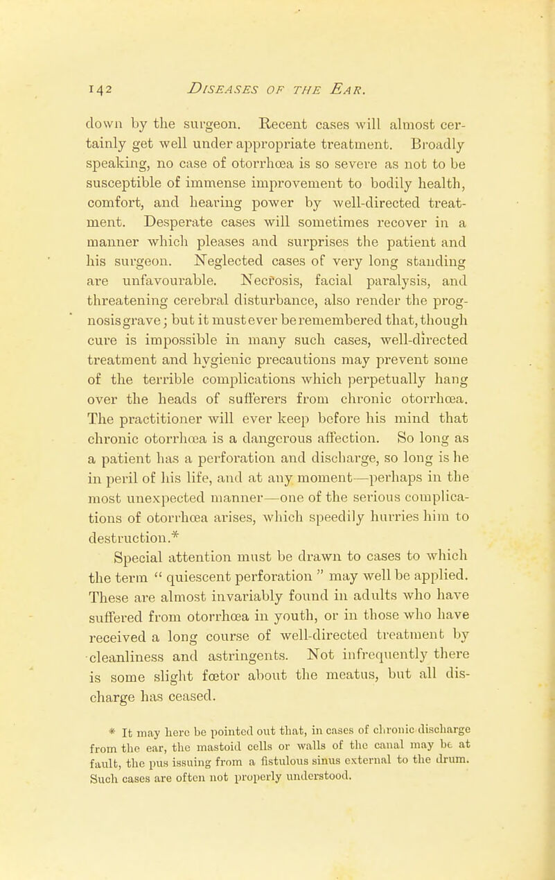 down by the surgeon. Recent cases will almost cer- tainly get well under appropriate treatment. Broadly speaking, no case of otorrhoea is so severe as not to be susceptible of immense improvement to bodily health, comfort, and hearing power by well-directed treat- ment. Desperate cases will sometimes recover in a manner which pleases and surprises the patient and his surgeon. Neglected cases of very long standing are unfavourable. Necrosis, facial paralysis, and threatening cerebral disturbance, also render the prog- nosis grave; but it mustever be remembered that, though cure is impossible in many such cases, well-directed treatment and hygienic precautions may prevent some of the terrible complications which perpetually hang over the heads of sufferers from chronic otorrhoea. The practitioner will ever keep before his mind that chronic otorrhoea is a dangerous affection. So long as a patient has a perforation and discharge, so long is he in peril of his life, and at any moment—perhaps in the most unexpected manner—one of the serious complica- tions of otorrhoea arises, which speedily hurries him to destruction.* Special attention must be drawn to cases to which the term  quiescent perforation  may well be applied. These are almost invariably found in adults who have suffered from otorrhoea in youth, or in those who have received a long course of well-directed treatment by cleanliness and astringents. Not infrequently there is some slight foetor about the meatus, but all dis- charge has ceased. * It may hero bo pointed out that, in cases of chronic discharge from the ear, the mastoid cells or walls of the canal may be at fault, the pus issuing from a fistulous sinus external to the drum. Such cases are often not properly understood.