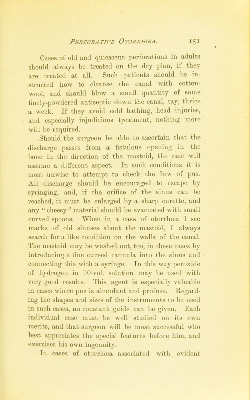 Cases of old and quiescent perforations in adults should always be treated on the dry plan, if they are treated at all. Such patients should be in- structed how to cleanse the canal with cotton- wool, and should blow a small quantity of some finely-powdered antiseptic down the canal, say, thrice a week. If they avoid cold bathing, head injuries, and especially injudicious treatment, nothing more will be required. Should the surgeon be able to ascertain that the discharge passes from a fistulous opening in the bone in the direction of the mastoid, the case will assume a different aspect. In such conditions it is most unwise to attempt to check the flow of pus. All discharge should be encoui-aged to escape by syringing, and, if the orifice of the sinus can be reached, it must be enlarged by a sharp curette, and any  cheesy  material should be evacuated with small curved spoons. When in a case of otorrhcea I see marks of old sinuses about the mastoid, I always search for a like condition on the walls of the canal. The mastoid may be washed out, too, in these cases by introducing a fine curved cannula into the sinus and connecting this with a syringe. In this way peroxide of hydrogen in 10-vol. solution may be used with very good results. This agent is especially valuable in cases where pus is abundant and profuse. Regard- ing the shapes and sizes of the instruments to be used in such cases, no constant guide can be given. Each individual case must be well studied on its own merits, and that surgeon will be most successful who best appreciates the special features before him, and exercises his own ingenuity. In cases of otorrhcea associated with evident