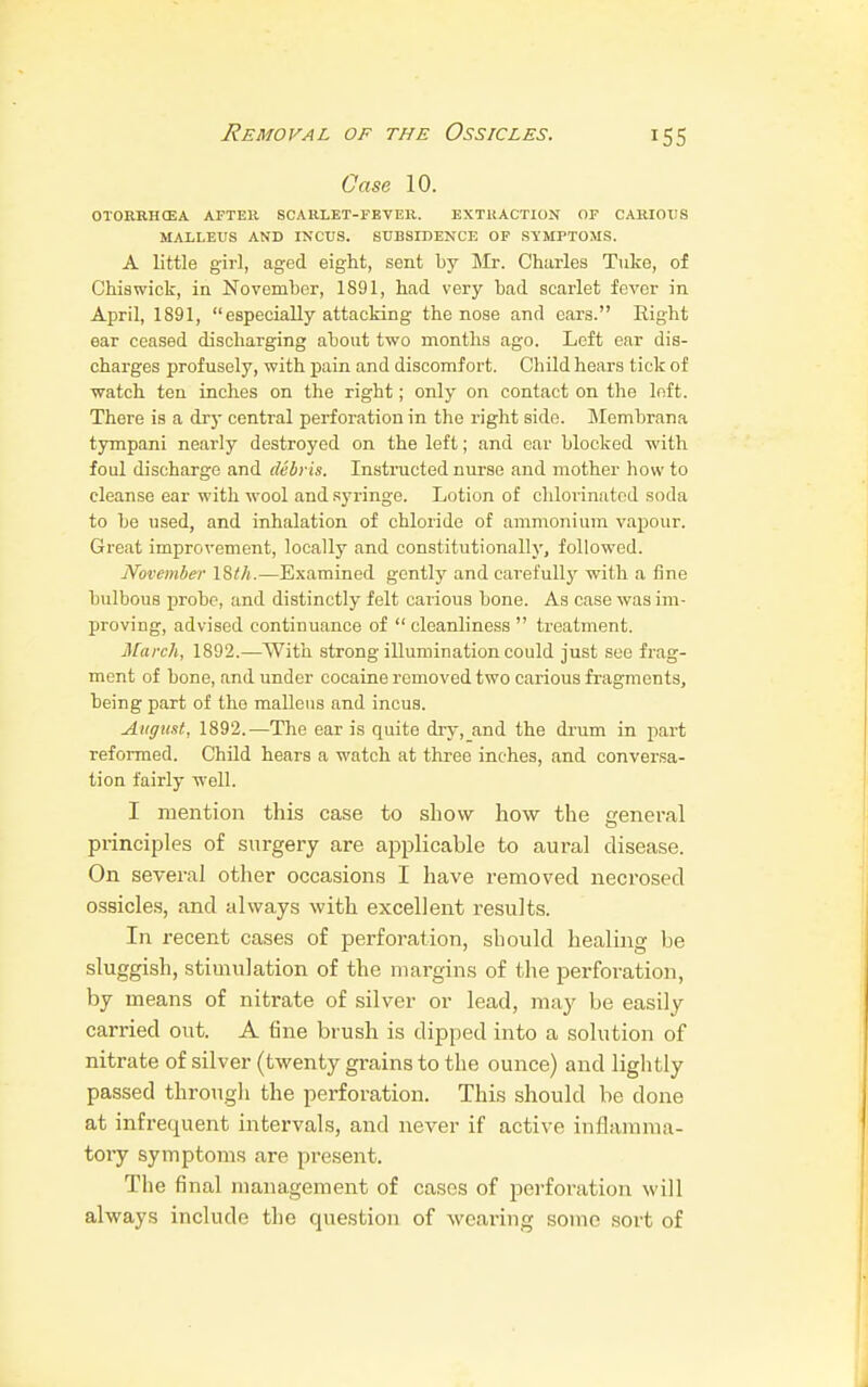 Removal of the Ossicles. Case 10. OTORRHCEA AFTER SCARLET-FEVER. EXTRACTION OF CARIOUS MALLEUS AND INCUS. SUBSIDENCE OF SYMPTOMS. A little girl, aged eight, sent by Mr. Charles Tuke, of Chiswick, in November, 1891, had very bad scarlet fever in April, 1891,  especially attacking the nose and cars. Right ear ceased discharging about two months ago. Left ear dis- charges profusely, with pain and discomfort. Child hears tick of watch ten inches on the right; only on contact on the left. There is a dry central perforation in the right side. Membrana tympani nearly destroyed on the left; and ear blocked with foul discharge and debris. Instructed nurse and mother how to cleanse ear with wool and syringe. Lotion of chlorinated soda to be used, and inhalation of chloride of ammonium vapour. Great improvement, locally and constitutionally, followed. November 18</t.—Examined gently and carefully with a fine bulbous probe, and distinctly felt carious bone. As case was im- proving, advised continuance of cleanliness treatment. March, 1892.—With strong illumination could just see frag- ment of bone, and under cocaine removed two carious fragments, being part of the malleus and incus. August, 1892.—The ear is quite dry, and the drum in part reformed. Child hears a watch at three inches, and conversa- tion fairly well. I mention this case to show how the general principles of surgery are applicable to aural disease. On several other occasions I have removed necrosed ossicles, and always with excellent results. In recent cases of perforation, should healing be sluggish, stimulation of the margins of the perforation, by means of nitrate of silver or lead, may be easily carried out. A fine brush is dipped into a solution of nitrate of silver (twenty grains to the ounce) and lightly passed through the perforation. This should be done at infrequent intervals, and never if active inflamma- tory symptoms are present. The final management of cases of perforation will always include the question of wearing some sort of