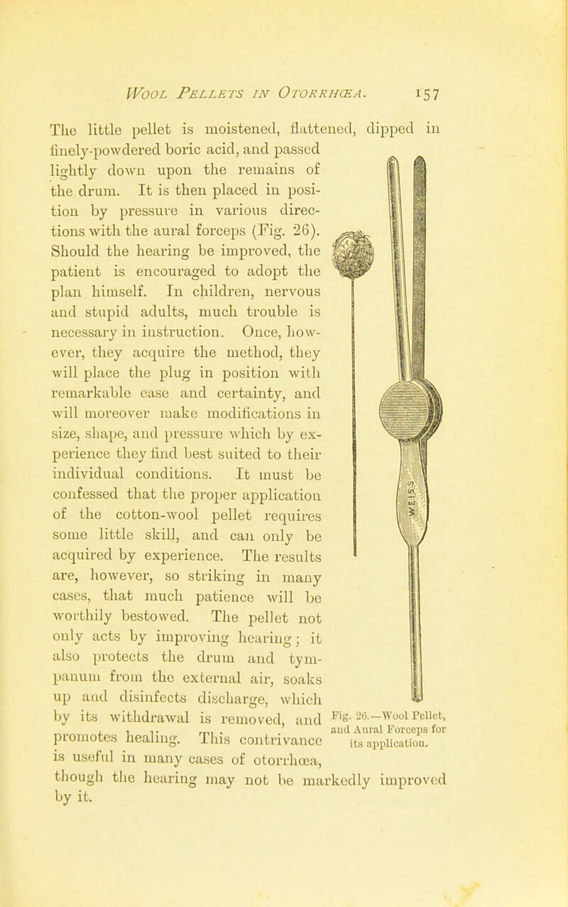 The little pellet is moistened, flattened, dipped in finely-powdered boric acid, and passed lightly down upon the remains of the drum. It is then placed in posi- tion by pressure in various direc- tions with the aural forceps (Fig. 26). Should the hearing be improved, the patient is encouraged to adopt the plan himself. In children, nervous and stupid adults, much trouble is necessary in instruction. Once, how- ever, they acquire the method, they will place the plug in position with remarkable ease and certainty, and will moreover make modifications in size, shape, and pressure which by ex- perience they find best suited to their individual conditions. It must be confessed that the proper application of the cotton-wool pellet requires some little skill, and can only be acquired by experience. The results are, however, so striking in many cases, that much patience will be worthily bestowed. The pellet not only acts by improving hearing; it also protects the drum and tym- panum from the external air, soaks up and disinfects discharge, which by its withdrawal is removed, and promotes healing. This contrivance is useful in many cases of otorrhcea, though the hearing may not be markedly improved by it. <. 1! 2 Fig. 2(5.—Wool Pellet, and Aural Forceps for its application.