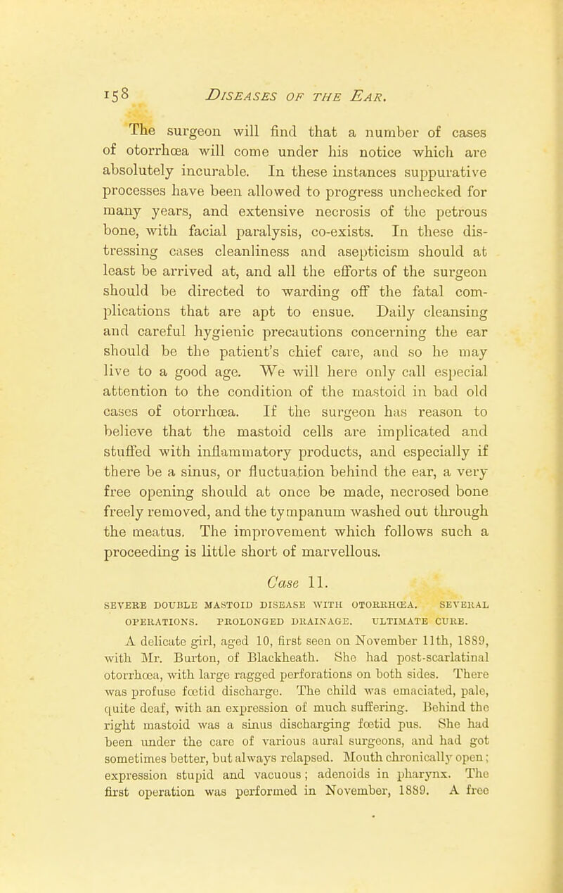 The surgeon will find that a number of cases of otorrhcea will come under his notice which are absolutely incurable. In these instances suppurative processes have been allowed to progress unchecked for many years, and extensive necrosis of the petrous bone, with facial paralysis, co-exists. In these dis- tressing cases cleanliness and asepticism should at least be arrived at, and all the efforts of the surgeon should be directed to warding off the fatal com- plications that are apt to ensue. Daily cleansing and careful hygienic precautions concerning the ear should be the patient's chief care, and so he may live to a good age. We will here only call especial attention to the condition of the mastoid in bad old cases of otorrhcea. If the surgeon has reason to believe that the mastoid cells are implicated and stuffed with inflammatory products, and especially if there be a sinus, or fluctuation behind the ear, a very free opening should at once be made, necrosed bone freely removed, and the tympanum washed out through the meatus. The improvement which follows such a proceeding is little short of marvellous. Case 11. SEVERE DOUBLE MASTOID DISEASE WITH OTORRHCEA. SEVERAL OPERATIONS. PROLONGED DRAINAGE. ULTIMATE CURE. A delicate girl, aged 10, first seen on November 11th, 1889, with Mr. Biu-ton, of Blackheath. She had post-scarlatinal otorrhcea, with large ragged perforations on both sides. There was profuse fcetid discharge. The child was emaciated, pale, quite deaf, with an expression of much suffering. Behind the right mastoid was a sinus discharging foetid pus. She had been imder the care of various aural surgeons, and had got sometimes better, but always relapsed. Mouth chronically open; expression stupid and vacuous; adenoids in pharynx. The first operation was porformod in November, 1889. A free