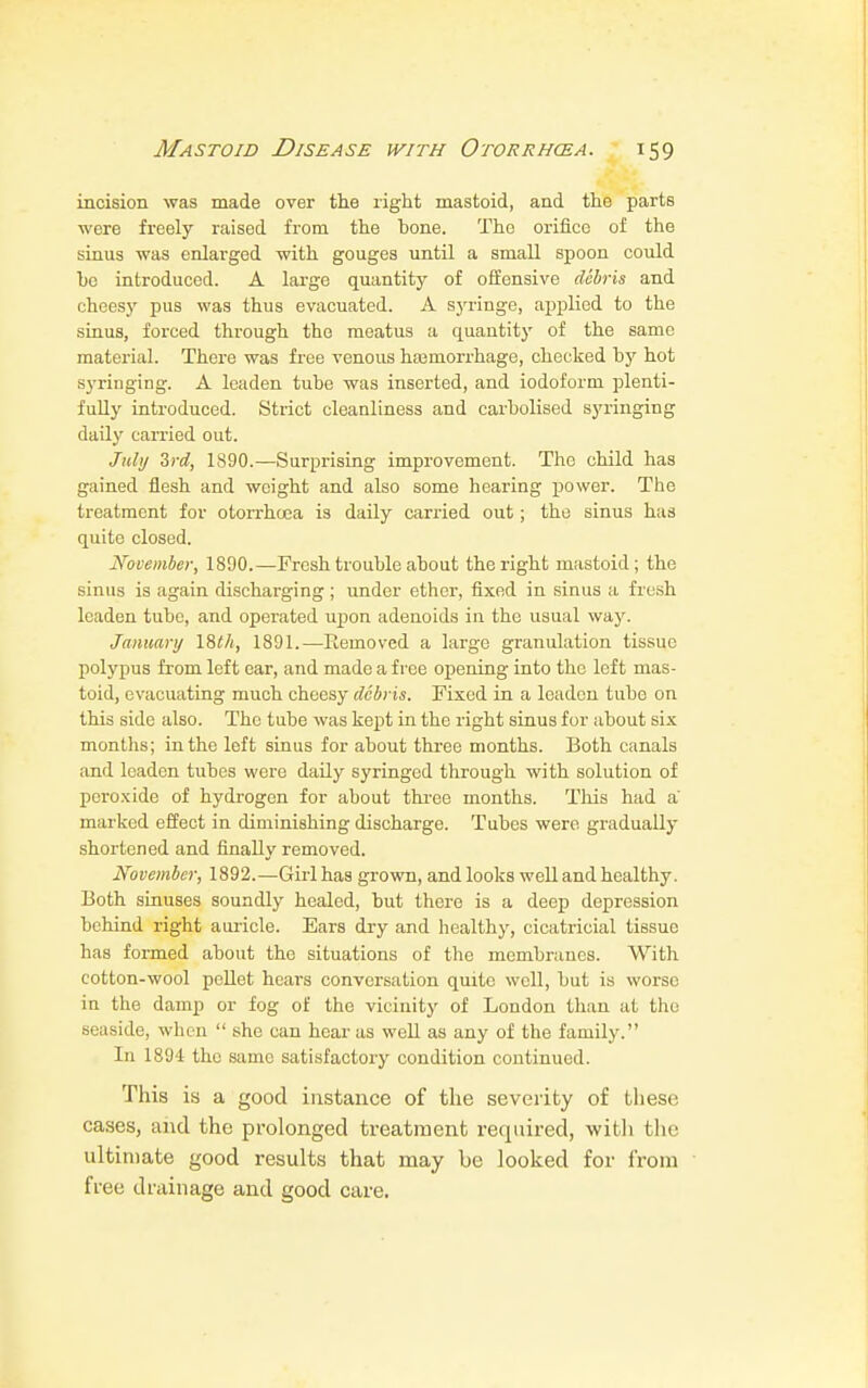 incision was made over the right mastoid, and the parts were freely raised from the bone. The orifice of the sinus was enlarged with gouges until a small spoon could be introduced. A large quantity of offensive debris and cheesy pus was thus evacuated. A syringe, applied to the sinus, forced through the meatus a quantity of the same material. There was free venous haemorrhage, checked by hot syringing. A leaden tube was inserted, and iodoform plenti- fully introduced. Strict cleanliness and carbolised syringing daily carried out. July 3rd, 1890.—Surprising improvement. The child has gained flesh and weight and also some hearing power. The treatment for otorrhcea is daily carried out ; the sinus has quite closed. November, 1890.—Fresh trouble about the right mastoid; the sinus is again discharging ; under ether, fixed in sinus a fresh leaden tube, and operated upon adenoids in the usual way. January \%th, 1891.—Removed a large granulation tissue polypus from left ear, and made a free opening into the left mas- toid, evacuating much cheesy debris. Fixed in a leaden tube on this side also. The tube was kept in the right sinus for about six months; in the left sinus for about three months. Both canals and leaden tubes were daily syringed through with solution of peroxide of hydrogen for about three months. This had a marked effect in diminishing discharge. Tubes were gradually shortened and finally removed. November, 1892.—Girl has grown, and looks well and healthy. Both sinuses soundly healed, but there is a deep depression behind right auricle. Ears dry and healthy, cicatricial tissue has formed about the situations of the membranes. With cotton-wool pellet hears conversation quite well, but is worse in the damp or fog of the vicinity of London than at the seaside, when  she can hear as well as any of the family. In 1894 the same satisfactory condition continued. This is a good instance of the severity of these cases, and the prolonged treatment required, with the ultimate good results that may be looked for from free drainage and good care.