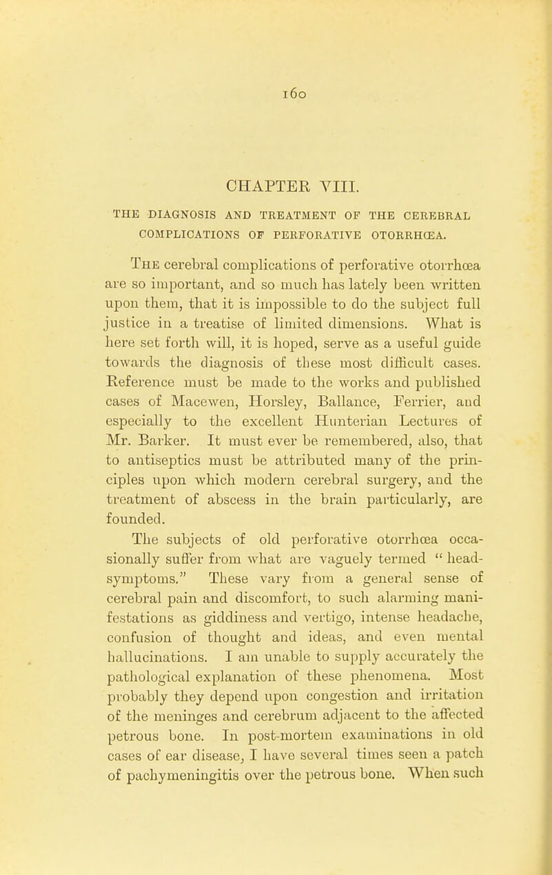 i6o CHAPTER VIII. THE DIAGNOSIS AND TREATMENT OF THE CEREBRAL COMPLICATIONS OP PERFORATIVE OTORRHCEA. The cerebral complications of perforative otorrhoea are so important, and so much has lately been written upon them, that it is impossible to do the subject full justice in a treatise of limited dimensions. What is here set forth will, it is hoped, serve as a useful guide towards the diagnosis of these most difficult cases. Reference must be made to the works and published cases of Macewen, Horsley, Ballance, Ferrier, aud especially to the excellent Hunterian Lectures of Mr. Barker. It must ever be remembered, also, that to antiseptics must be attributed many of the prin- ciples upon which modern cerebral surgery, and the treatment of abscess in the brain particularly, are founded. The subjects of old perforative otorrhoea occa- sionally suffer from what are vaguely termed  head- symptoms. These vary from a general sense of cerebral pain and discomfort, to such alarming mani- festations as giddiness and vertigo, intense headache, confusion of thought and ideas, and even mental hallucinations. I am unable to supply accurately the pathological explanation of these phenomena. Most probably they depend upon congestion and irritation of the meninges and cerebrum adjacent to the affected petrous bone. In post-mortem examinations in old cases of ear disease, I have several times seen a patch of pachymeningitis over the petrous bone. When such
