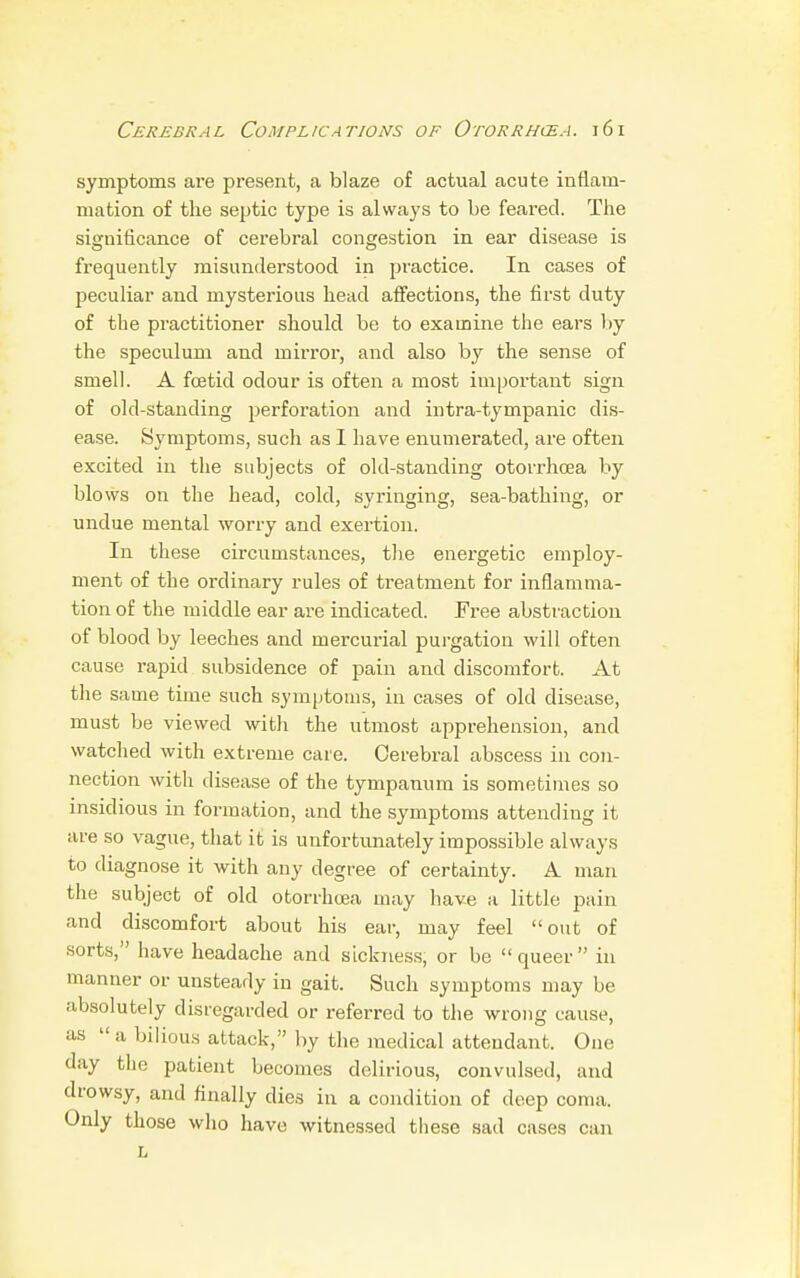 symptoms are present, a blaze of actual acute inflam- mation of the septic type is always to be feared. The significance of cerebral congestion in ear disease is frequently misunderstood in practice. In cases of peculiar and mysterious head affections, the first duty of the practitioner should be to examine the ears by the speculum and mirror, and also by the sense of smell. A foetid odour is often a most important sign of old-standing perforation and intra-tympanic dis- ease. Symptoms, such as I have enumerated, are often excited in the subjects of old-standing otorrhcea by blows on the head, cold, syringing, sea-bathing, or undue mental worry and exertion. In these circumstances, the energetic employ- ment of the ordinary rules of treatment for inflamma- tion of the middle ear are indicated. Free abstraction of blood by leeches and mercurial purgation will often cause rapid subsidence of pain and discomfort. At the same time such symptoms, in cases of old disease, must be viewed with the utmost apprehension, and watched with extreme care. Cerebral abscess in con- nection with disease of the tympanum is sometimes so insidious in formation, and the symptoms attending it are so vague, that it is unfortunately impossible always to diagnose it with any degree of certainty. A man the subject of old otorrhcea may have a little pain and discomfort about his ear, may feel out of sorts, have headache and sickness, or be queer in manner or unsteady in gait. Such symptoms may be absolutely disregarded or referred to the wrong cause, as  a bilious attack, by the medical attendant. One day the patient becomes delirious, convulsed, and drowsy, and finally dies in a condition of deep coma. Only those who have witnessed these sad cases can L