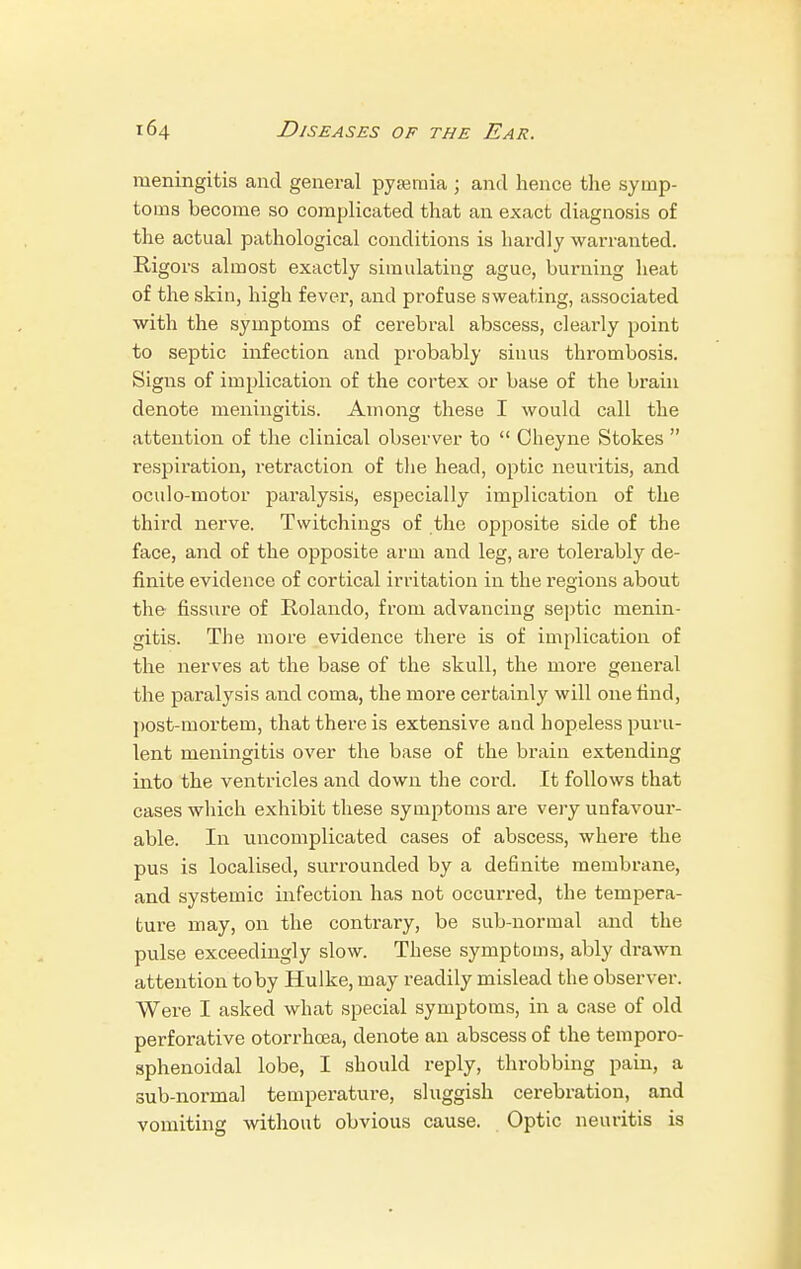 meningitis and general pyamiia ; and hence the symp- toms become so complicated that an exact diagnosis of the actual pathological conditions is hardly warranted. Rigors almost exactly simulating ague, burning heat of the skin, high fever, and profuse sweating, associated with the symptoms of cerebral abscess, cleai'ly point to septic infection and probably sinus thrombosis. Signs of implication of the cortex or base of the brain denote meningitis. Among these I would call the attention of the clinical observer to  Oheyne Stokes  respiration, retraction of the head, optic neuritis, and oculo-motor paralysis, especially implication of the third nerve. Twitchings of the opposite side of the face, and of the opposite arm and leg, are tolerably de- finite evidence of cortical irritation in the l'egions about the fissure of Rolando, from advancing septic menin- gitis. The more evidence there is of implication of the nerves at the base of the skull, the more general the paralysis and coma, the more certainly will one find, post-mortein, that there is extensive and hopeless puru- lent meningitis over the base of the brain extending into the ventricles and down the cord. It follows that cases which exhibit these symptoms are very unfavour- able. In uncomplicated cases of abscess, where the pus is localised, surrounded by a definite membrane, and systemic infection has not occurred, the tempera- ture may, on the contrary, be sub-normal and the pulse exceedingly slow. These symptoms, ably drawn attention toby Hulke, may readily mislead the observer. Were I asked what special symptoms, in a case of old perforative otorrhoea, denote an abscess of the temporo- sphenoidal lobe, I should reply, throbbing pain, a sub-normal temperature, sluggish cerebration, and vomiting without obvious cause. Optic neuritis is
