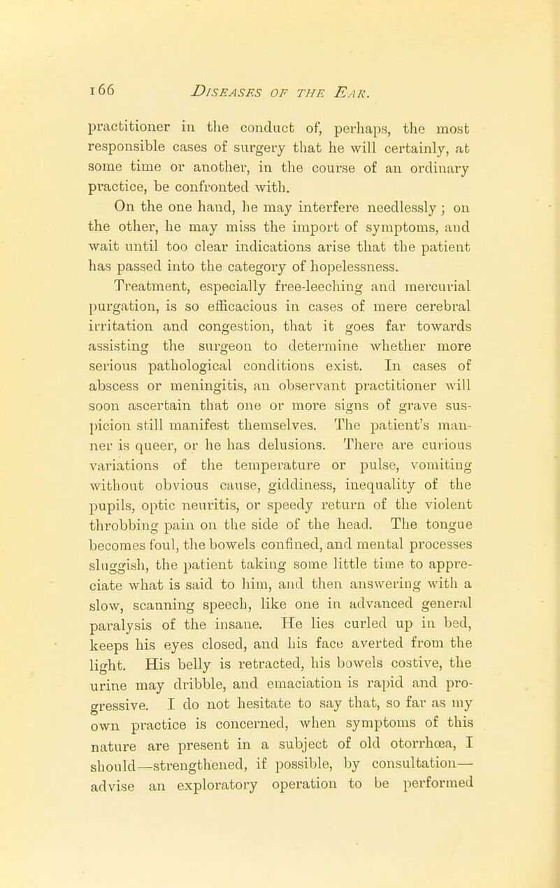 practitioner in the conduct of, perhaps, the most responsible cases of surgery that he will certainly, at some time or another, in the course of an ordinary pi-actice, be confronted with. On the one hand, he may interfere needlessly; on the other, he may miss the import of symptoms, and wait until too clear indications ai'ise that the patient has passed into the category of hopelessness. Treatment, especially free-leeching and mercurial purgation, is so efficacious in cases of mei'e cerebral irritation and congestion, that it goes far towards assisting the surgeon to determine whether more serious pathological conditions exist. In cases of abscess or meningitis, an observant practitioner will soon ascertain that one or more signs of grave sus- picion still manifest themselves. The patient's man- ner is queer, or lie has delusions. There are curious variations of the temperature or pulse, vomiting without obvious cause, giddiness, inequality of the pupils, optic neuritis, or speedy return of the violent throbbing pain on the side of the head. The tongue becomes foul, the bowels confined, and mental processes sluggish, the patient taking some little time to appre- ciate what is said to him, and then answering with a slow, scanning speech, like one in advanced general pai'alysis of the insane. He lies curled up in bed, keeps his eyes closed, and his face averted from the light. His belly is retracted, his bowels costive, the urine may dribble, and emaciation is rapid and pro- gressive. I do not hesitate to say that, so far as my own practice is concerned, when symptoms of this nature are present in a subject of old otorrhcea, I should—strengthened, if possible, by consultation— advise an exploratory operation to be performed