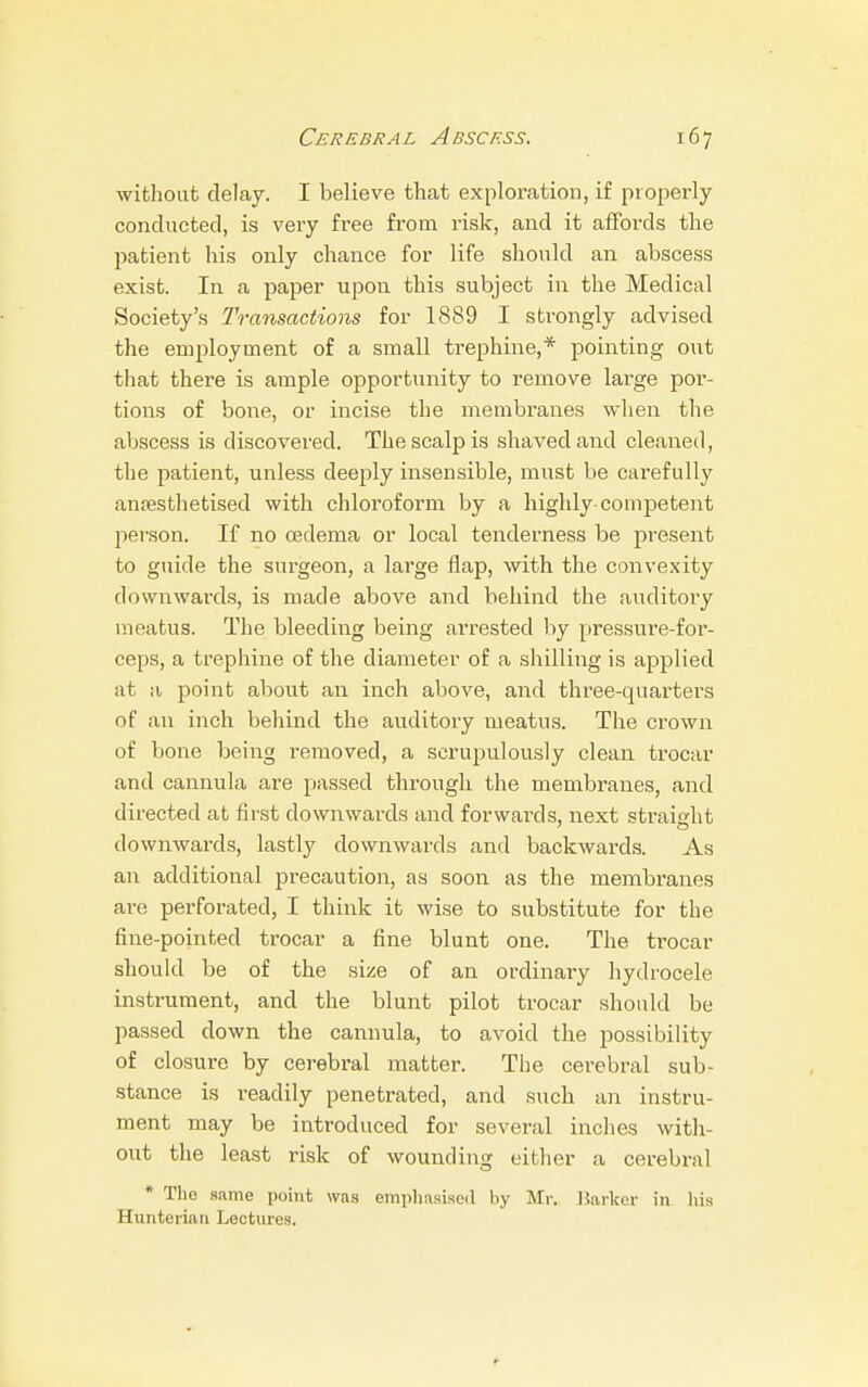 without delay. I believe that exploration, if properly conducted, is very free from risk, and it affords the patient his only chance for life should an abscess exist. In a paper upon this subject in the Medical Society's Transactions for 1889 I strongly advised the employment of a small trephine,* pointing out that there is ample opportunity to remove large por- tions of bone, or incise the membranes when the abscess is discovered. The scalp is shaved and cleaned, the patient, unless deeply insensible, must be carefully anaesthetised with chloroform by a highly-competent person. If no oedema or local tenderness be present to guide the surgeon, a large flap, with the convexity downwards, is made above and behind the auditory meatus. The bleeding being arrested by pressure-for- ceps, a trephine of the diameter of a shilling is applied at a point about an inch above, and three-quarters of an inch behind the auditory meatus. The crown of bone being removed, a scrupulously clean trocar and cannula are passed through the membranes, and directed at first downwards and forwards, next straight downwards, lastly downwards and backwards. As an additional precaution, as soon as the membranes are perforated, I think it wise to substitute for the fine-pointed trocar a fine blunt one. The trocar should be of the size of an ordinary hydrocele instrument, and the blunt pilot trocar should be passed down the cannula, to avoid the possibility of closure by cerebral matter. The cerebral sub- stance is readily penetrated, and such an instru- ment may be introduced for several inches with- out the least risk of wounding either a cerebral * The same point was emphasised by Mr. Barker in his Hunteriaii Lectures.