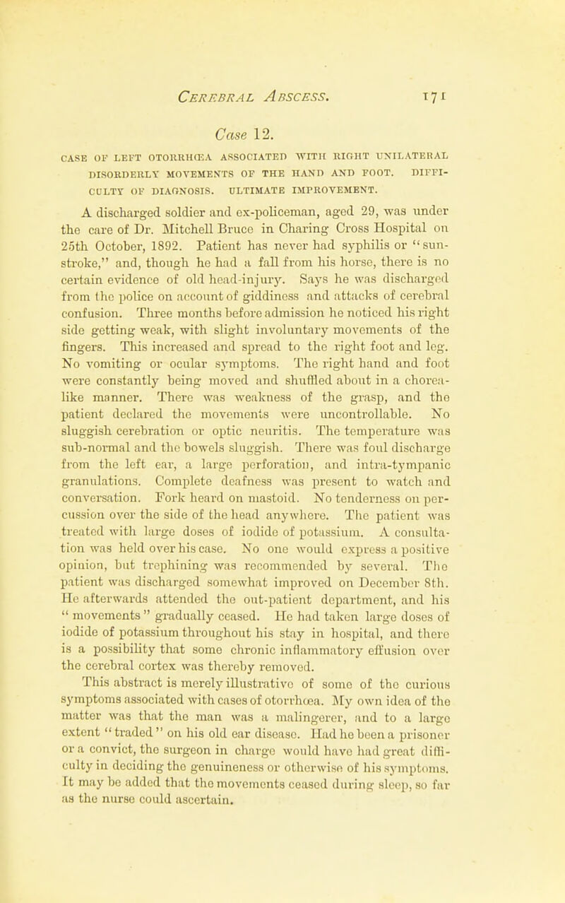Case 12. CASE 05 LEFT 0T0HRH03A ASSOCIATED WITH EIGHT UNILATERAL DISORDERLY MOVEMENTS OF THE HAND AND FOOT. DIFFI- CULTY OF DIAGNOSIS. ULTIMATE IMPROVEMENT. A discharged soldier and ex-policeman, aged 29, was under tho care of Dr. Mitchell Bruce in Charing Cross Hospital on 25th October, 1892. Patient has never had syphilis or sun- stroke, and, though he had a fall from his horse, there is no certain evidence of old head-injury. Says he was discharged from tho police on account of giddiness and attacks of cerebral confusion. Three months before admission he noticed his right side getting weak, with slight involuntary movements of the fingers. This increased and spread to the right foot and log. No vomiting or ocular symptoms. The right band and foot were constantly being moved and shuffled about in a chorea- like manner. There was -weakness of the grasp, and the patient declared the movements were uncontrollable. No sluggish cerebration or optic neuritis. The temperature was sub-normal and the bowels sluggish. There was foul discharge from the left ear, a large perforation, and intra-tympanic granulations. Complete deafness was present to watch and conversation. Fork heard on mastoid. No tenderness on per- cussion over the side of the head anywhere. The patient was treated with large doses of iodide of potassium. A consulta- tion was held over his case. No one would express a positive opinion, but trephining was recommended by several. The patient was discharged somewhat improved on December 8th. lie afterwards attended tho out-patient department, and his  movements  gradually ceased. He had taken large doses of iodide of potassium throughout his stay in hospital, and there is a possibility that some chronic inflammatory effusion over the cerebral cortex was thereby removed. This abstract is merely illustrative of some of tho curious symptoms associated with cases of otorrhoea. My own idea of the matter was that the man was a malingerer, and to a large extent  traded  on his old ear disease. Had he been a prisoner or a convict, the surgeon in charge would have had great diffi- culty in deciding the genuineness or otherwise of his symptoms. It may be added that tho movements ceased during sleep, so far as the nurse could ascertain.