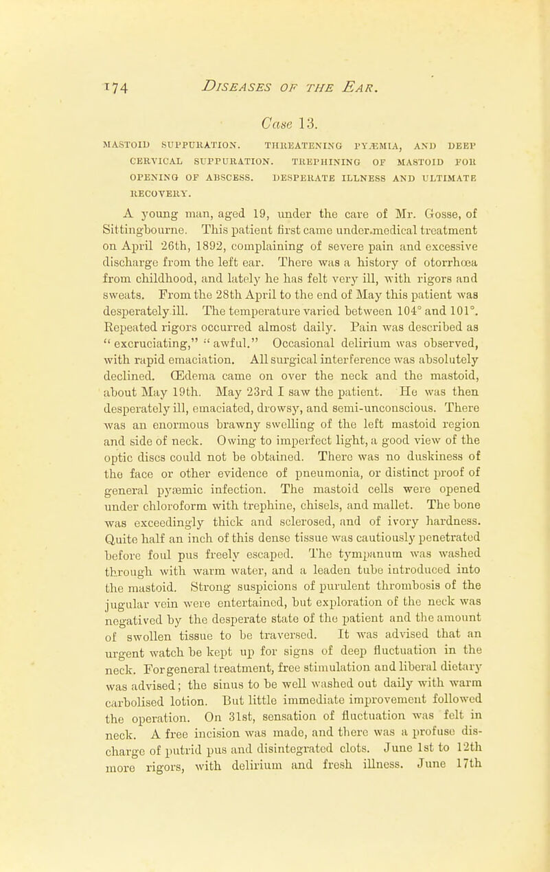 Case 13. MASTOID SUPPURATION. THREATENING PYEMIA, AN J) DEEP CERVICAL SUPPURATION. TltUPHINING OF MASTOID Foil OPENING OF ABSCESS. DESPERATE ILLNESS AND ULTIMATE RECOVERY. A young man, aged 19, under the cave of Mr. Gosse, of Sittingbourne. This patient first came undcr.medical treatment on April 26th, 1892, complaining of severe pain and excessive discharge from the left ear. There was a history of otorrhnea from childhood, and lately he has felt very ill, with rigors and sweats. From the 28th April to the end of May this patient was desperately ill. The temperature varied between 104° and 101°. Repeated rigors occurred almost daily. Pain was described as excruciating, awful. Occasional delirium was observed, with rapid emaciation. All surgical interference was absolutely declined. (Edema came on over the neck and the mastoid, about May 19th. May 23rd I saw the patient. He was then desperately ill, emaciated, drowsy, and semi-unconscious. There was an enormous brawny swelling of the left mastoid region and side of neck. Owing to imperfect light, a good view of the optic discs could not be obtained. There was no duskiness of the face or other evidence of pneumonia, or distinct proof of general pyasmic infection. The mastoid cells were opened under chloroform with trephine, chisels, and mallet. The bone was exceedingly thick and sclerosed, and of ivory hardness. Quite half an inch of this dense tissue was cautiously penetrated before foul pus freely escaped. The tympanum was washed through with warm water, and a leaden tube introduced into the mastoid. Strong suspicions of purulent thrombosis of the jugular vein were entertained, but exploration of the neck was negatived by the desperate state of the patient and the amount of swollen tissue to be traversed. It was advised that an urgent watch be kept up for signs of deep fluctuation in the neck. Forgeneral treatment, free stimulation and liberal dietary was advised; the sinus to be well washed out daily with warm c.irbolised lotion. But little immediate improvement followed the operation. On 31st, sensation of fluctuation was felt in neck. A free incision was made, and there was a profuse dis- charge of putrid pus and disintegrated clots. June 1st to 12th more rigors, with delirium and fresh illness. June 17th