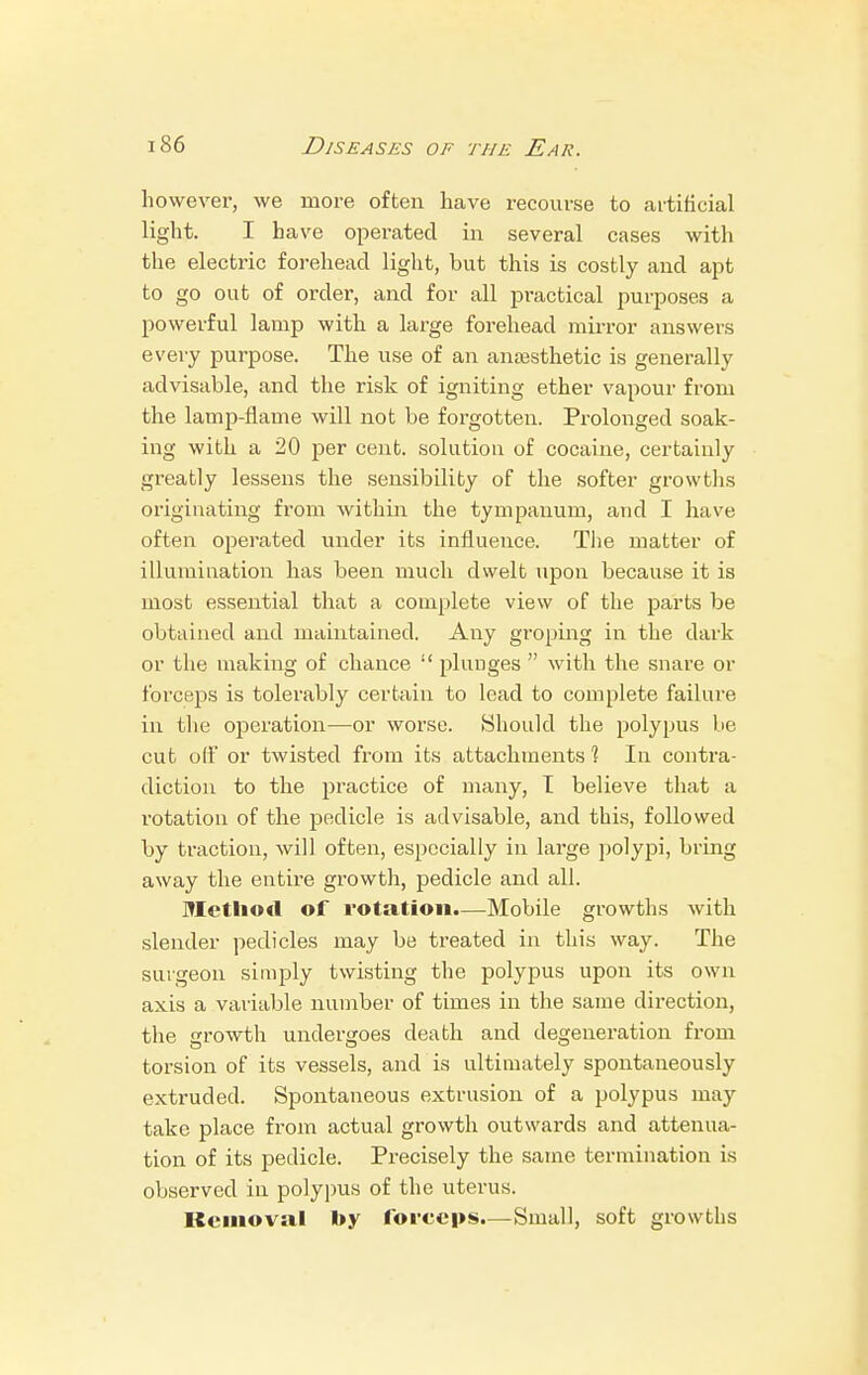 however, we more often have recourse to artificial light. I have operated in several cases with the electric forehead light, but this is costly and apt to go out of order, and for all practical purposes a powerful lamp with a large forehead mirror answers every purpose. The use of an anaesthetic is generally advisable, and the risk of igniting ether vapour from the lamp-flame will not be forgotten. Prolonged soak- ing with a 20 per cent, solution of cocaine, certainly gi'eatly lessens the sensibility of the softer growths originating from within the tympanum, and I have often operated under its influence. The matter of illumination has been much dwelt upon because it is most essential that a complete view of the parts be obtained and maintained. Any groping in the dark or the making of chance  plunges  with the snare or forceps is tolerably certain to lead to complete failure in the operation—or worse. Should the polypus be cut off or twisted from its attachments 1 In contra- diction to the practice of many, I believe that a rotation of the pedicle is advisable, and this, followed by traction, will often, especially in large polypi, bring away the entire growth, pedicle and all. Method of rotation.—Mobile growths with slender pedicles may be treated in this way. The surgeon simply twisting the polypus upon its own axis a variable number of times in the same direction, the growth undergoes death and degeneration from torsion of its vessels, and is ultimately spontaneously extruded. Spontaneous extrusion of a polypus may take place from actual growth outwards and attenua- tion of its pedicle. Precisely the same termination is observed in polypus of the uterus. Removal »y forceps.— Small, soft growths
